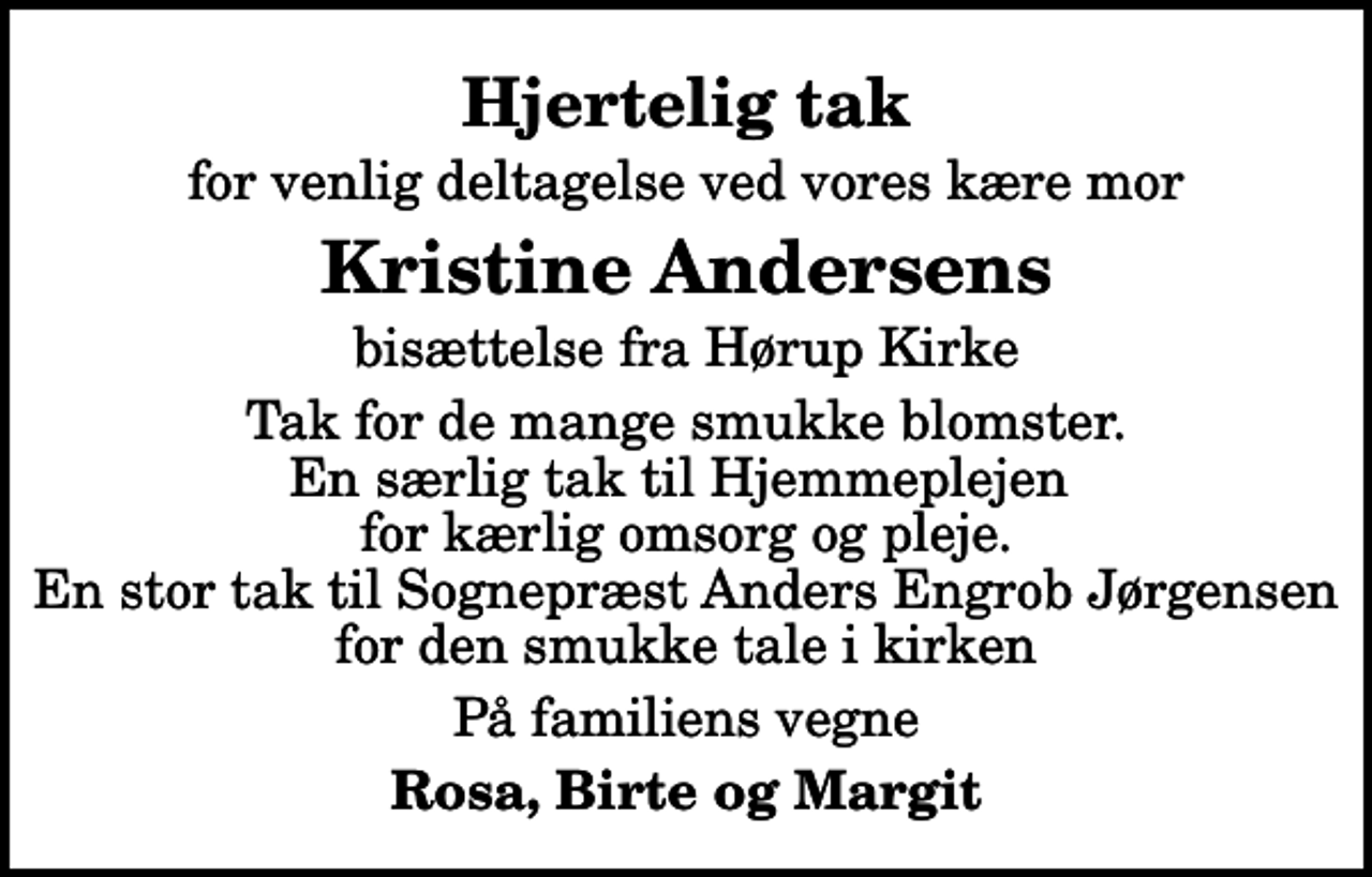 <p>Hjertelig tak<br />for venlig deltagelse ved vores kære mor<br />Kristine Andersens<br />bisættelse fra Hørup Kirke<br />Tak for de mange smukke blomster. En særlig tak til Hjemmeplejen for kærlig omsorg og pleje. En stor tak til Sognepræst Anders Engrob Jørgensen for den smukke tale i kirken<br />På familiens vegne<br />Rosa, Birte og Margit</p>