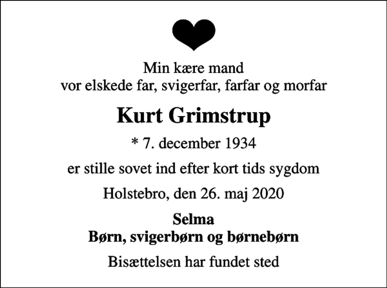 <p>Min kære mand vor elskede far, svigerfar, farfar og morfar<br />Kurt Grimstrup<br />* 7. december 1934<br />er stille sovet ind efter kort tids sygdom<br />Holstebro, den 26. maj 2020<br />Selma Børn, svigerbørn og børnebørn<br />Bisættelsen har fundet sted</p>