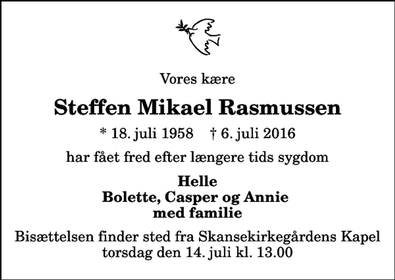 <p>Vores kære<br />Steffen Mikael Rasmussen<br />* 18. juli 1958 ✝ 6. juli 2016<br />har fået fred efter længere tids sygdom<br />Helle Bolette, Casper og Annie med familie<br />Bisættelsen finder sted fra Skansekirkegårdens Kapel torsdag den 14. juli kl. 13.00</p>
