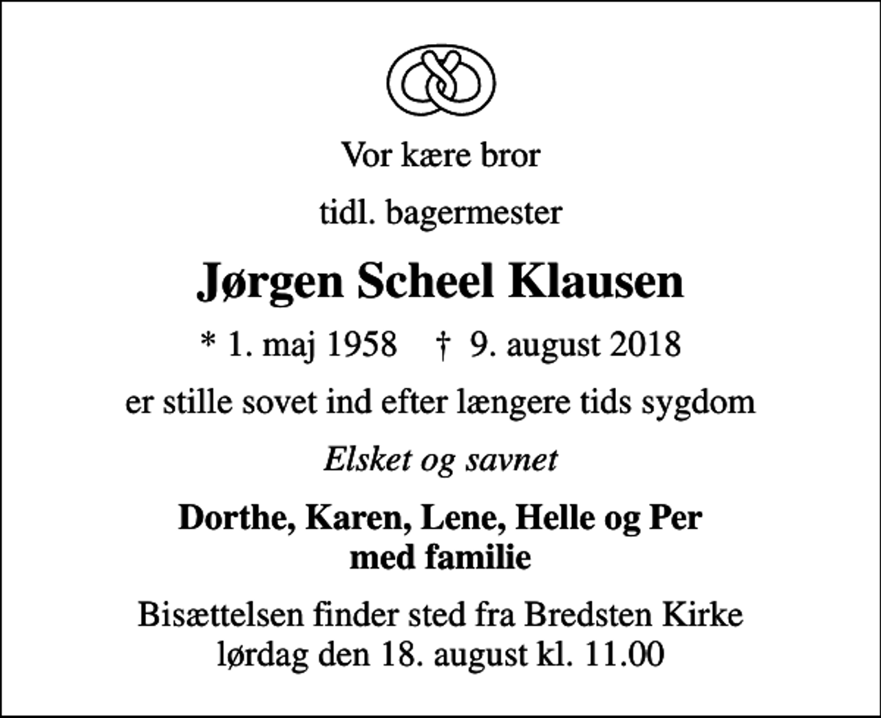 <p>Vor kære bror<br />tidl. bagermester<br />Jørgen Scheel Klausen<br />* 1. maj 1958 ✝ 9. august 2018<br />er stille sovet ind efter længere tids sygdom<br />Elsket og savnet<br />Dorthe, Karen, Lene, Helle og Per med familie<br />Bisættelsen finder sted fra Bredsten Kirke lørdag den 18. august kl. 11.00</p>