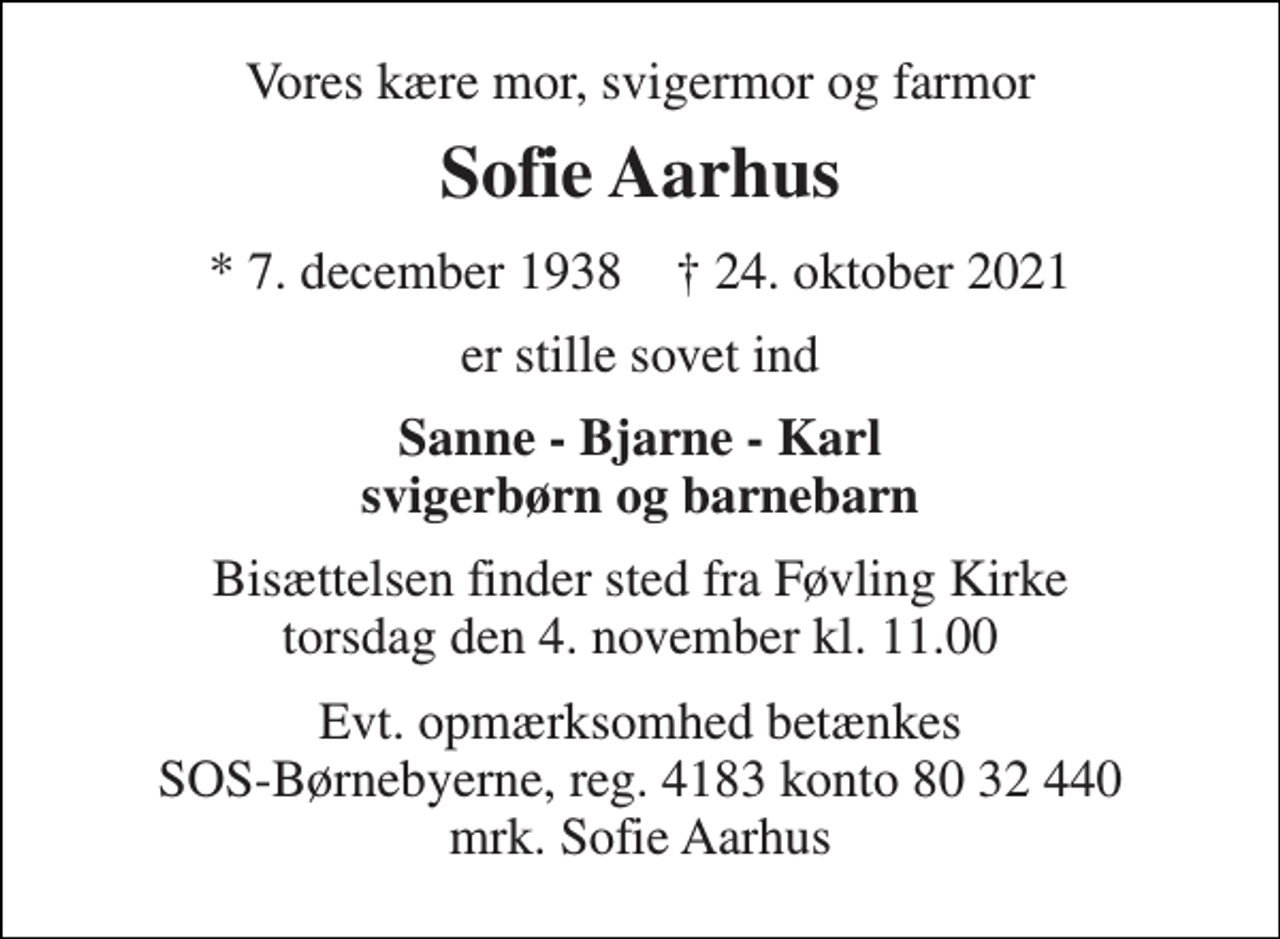 <p>Vores kære mor, svigermor og farmor<br />Sofie Aarhus<br />*​ 7. december 1938​ †​ 24. oktober 2021<br />er stille sovet ind<br />Sanne - Bjarne - Karl svigerbørn og barnebarn<br />Bisættelsen finder sted fra Føvling Kirke torsdag den 4. november kl. 11.00<br />Evt. opmærksomhed betænkes SOS-Børnebyerne, reg. 4183 konto 80 32 440 mrk. Sofie Aarhus</p>