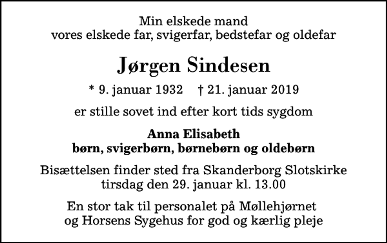 <p>Min elskede mand vores elskede far, svigerfar, bedstefar og oldefar<br />Jørgen Sindesen<br />* 9. januar 1932 ✝ 21. januar 2019<br />er stille sovet ind efter kort tids sygdom<br />Anna Elisabeth børn, svigerbørn, børnebørn og oldebørn<br />Bisættelsen finder sted fra Skanderborg Slotskirke tirsdag den 29. januar kl. 13.00<br />En stor tak til personalet på Møllehjørnet og Horsens Sygehus for god og kærlig pleje</p>