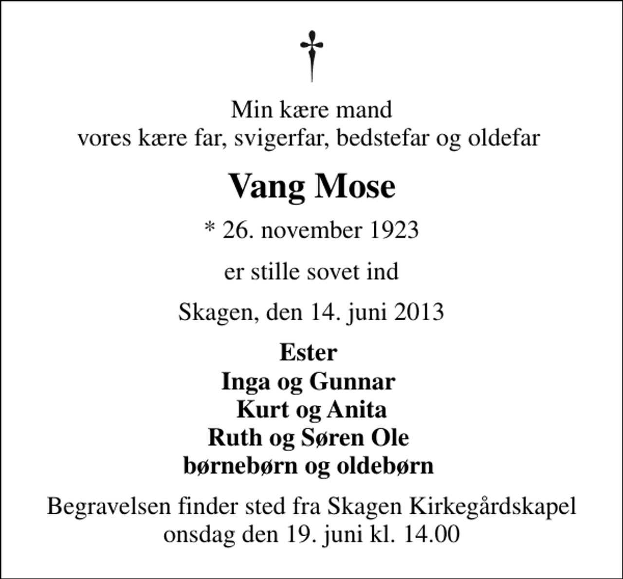 <p>Min kære mand vores kære far, svigerfar, bedstefar og oldefar<br />Vang Mose<br />* 26. november 1923<br />er stille sovet ind<br />Skagen, den 14. juni 2013<br />Ester Inga og Gunnar Kurt og Anita Ruth og Søren Ole børnebørn og oldebørn<br />Begravelsen finder sted fra Skagen Kirkegårdskapel onsdag den 19. juni kl. 14.00</p>