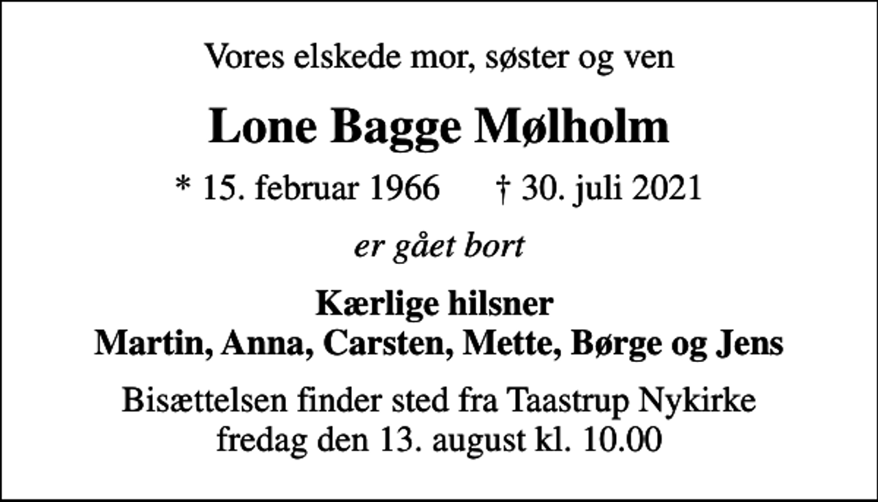 <p>Vores elskede mor, søster og ven<br />Lone Bagge Mølholm<br />* 15. februar 1966 30. juli 2021<br />er gået bort<br />Kærlige hilsner Martin, Anna, Carsten, Mette, Børge og Jens<br />Bisættelsen finder sted fra Taastrup Nykirke fredag den 13. august kl. 10.00</p>