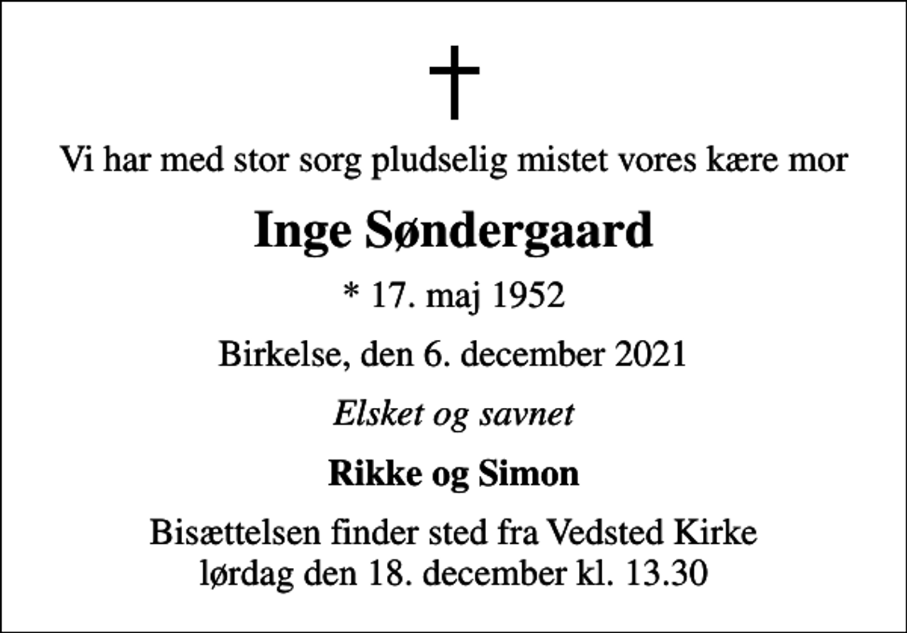 <p>Vi har med stor sorg pludselig mistet vores kære mor<br />Inge Søndergaard<br />* 17. maj 1952<br />Birkelse, den 6. december 2021<br />Elsket og savnet<br />Rikke og Simon<br />Bisættelsen finder sted fra Vedsted Kirke lørdag den 18. december kl. 13.30</p>