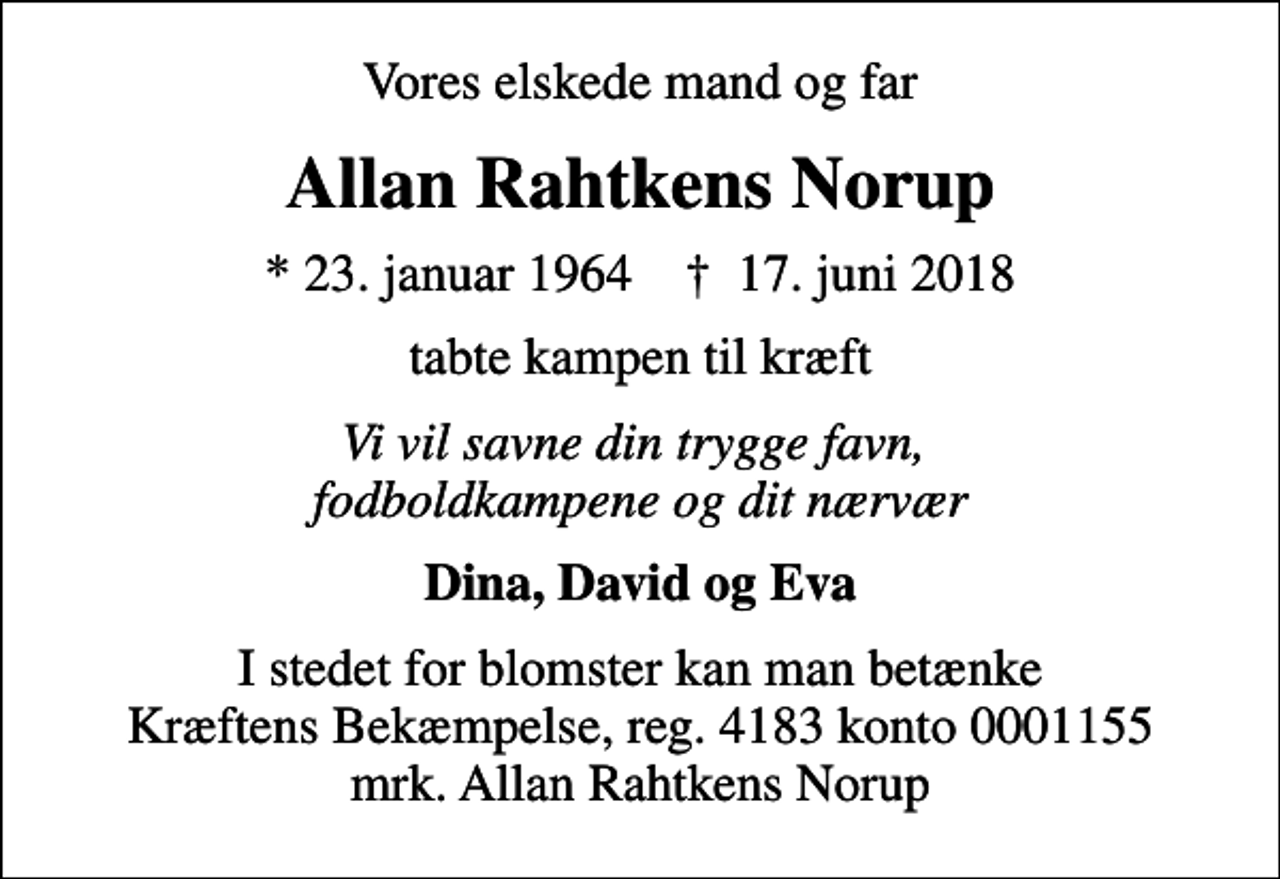 <p>Vores elskede mand og far<br />Allan Rahtkens Norup<br />* 23. januar 1964 ✝ 17. juni 2018<br />tabte kampen til kræft<br />Vi vil savne din trygge favn, fodboldkampene og dit nærvær<br />Dina, David og Eva<br />I stedet for blomster kan man betænke Kræftens Bekæmpelse, reg. 4183 konto 0001155 mrk. Allan Rahtkens Norup</p>