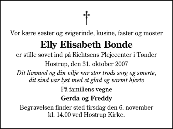 <p>Vor kære søster og svigerinde, kusine, faster og moster<br />Elly Elisabeth Bonde<br />er stille sovet ind på Richtsens Plejecenter i Tønder<br />Hostrup, den 31. oktober 2007<br />Dit livsmod og din vilje var stor trods sorg og smerte, dit sind var lyst med et glad og varmt hjerte<br />På familiens vegne<br />Gerda og Freddy<br />Begravelsen finder sted tirsdag den 6. november kl. 14.00 ved Hostrup Kirke</p>