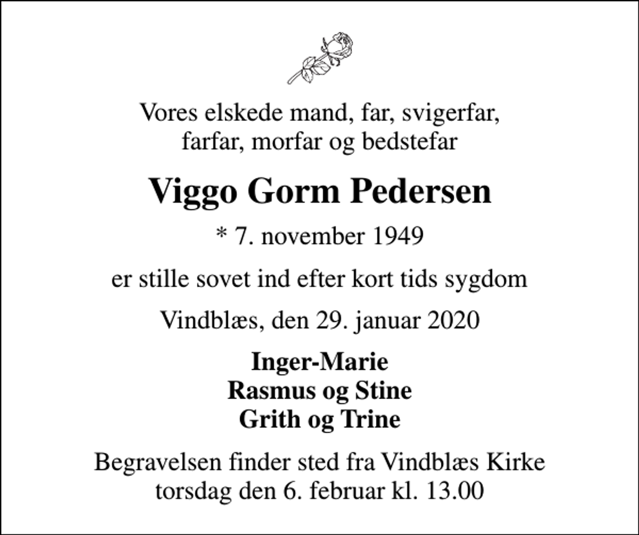 <p>Vores elskede mand, far, svigerfar, farfar, morfar og bedstefar<br />Viggo Gorm Pedersen<br />* 7. november 1949<br />er stille sovet ind efter kort tids sygdom<br />Vindblæs, den 29. januar 2020<br />Inger-Marie Rasmus og Stine Grith og Trine<br />Begravelsen finder sted fra Vindblæs Kirke torsdag den 6. februar kl. 13.00</p>