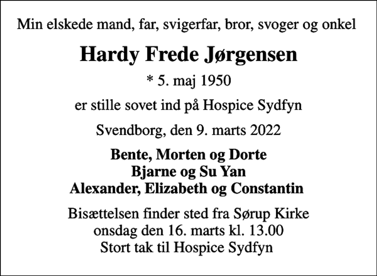 <p>Min elskede mand, far, svigerfar, bror, svoger og onkel<br />Hardy Frede Jørgensen<br />* 5. maj 1950<br />er stille sovet ind på Hospice Sydfyn<br />Svendborg, den 9. marts 2022<br />Bente, Morten og Dorte Bjarne og Su Yan Alexander, Elizabeth og Constantin<br />Bisættelsen finder sted fra Sørup Kirke onsdag den 16. marts kl. 13.00 Stort tak til Hospice Sydfyn</p>