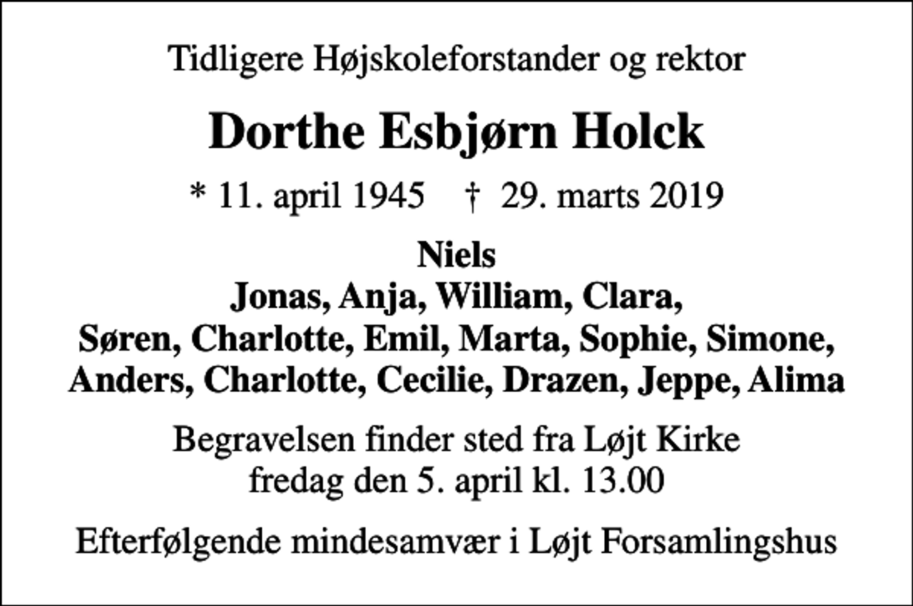 <p>Tidligere Højskoleforstander og rektor<br />Dorthe Esbjørn Holck<br />* 11. april 1945 ✝ 29. marts 2019<br />Niels Jonas, Anja, William, Clara, Søren, Charlotte, Emil, Marta, Sophie, Simone, Anders, Charlotte, Cecilie, Drazen, Jeppe, Alima<br />Begravelsen finder sted fra Løjt Kirke fredag den 5. april kl. 13.00<br />Efterfølgende mindesamvær i Løjt Forsamlingshus</p>