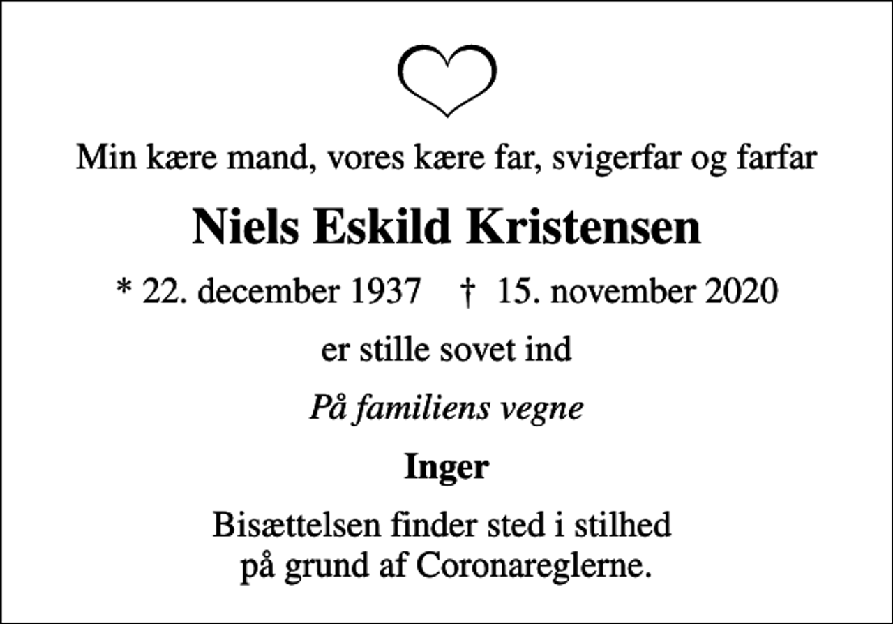<p>Min kære mand, vores kære far, svigerfar og farfar<br />Niels Eskild Kristensen<br />* 22. december 1937 ✝ 15. november 2020<br />er stille sovet ind<br />På familiens vegne<br />Inger<br />Bisættelsen finder sted i stilhed på grund af Coronareglerne.</p>