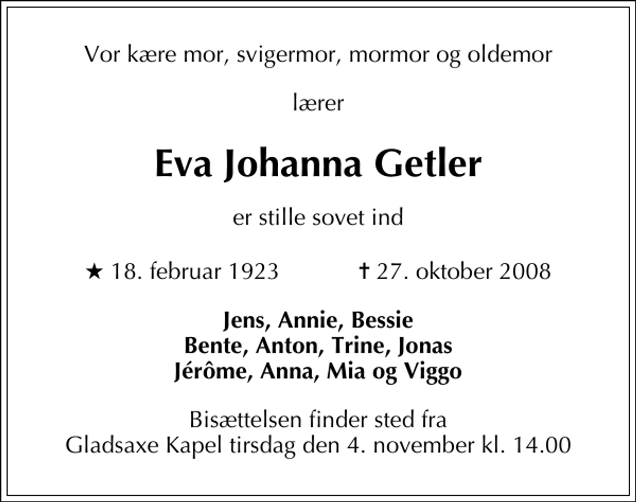 <p>Vor kære mor, svigermor, mormor og oldemor<br />lærer<br />Eva Johanna Getler<br />er stille sovet ind<br />* 18. februar 1923 ✝ 27. oktober 2008<br />Jens, Annie, Bessie Bente, Anton, Trine, Jonas Jérôme, Anna, Mia og Viggo<br />Bisættelsen finder sted fra Gladsaxe Kapel tirsdag den 4. november kl. 14.00</p>