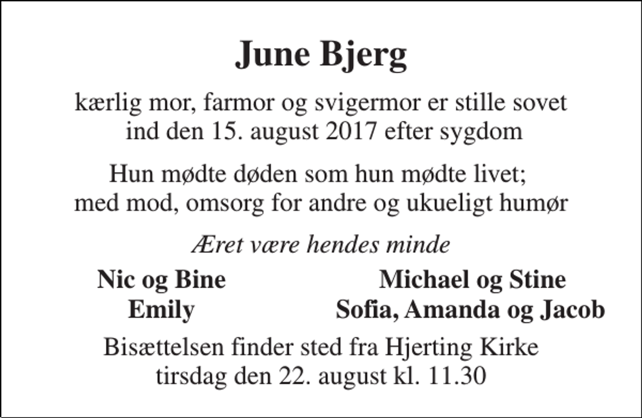 <p>June Bjerg<br />kærlig mor, farmor og svigermor er stille sovet ind den 15. august 2017 efter sygdom<br />Hun mødte døden som hun mødte livet; med mod, omsorg for andre og ukueligt humør<br />Æret være hendes minde<br />Nic og Bine<br />Michael og Stine<br />Emily<br />Sofia, Amanda og Jacob<br />Bisættelsen finder sted fra Hjerting Kirke tirsdag den 22. august kl. 11.30</p>