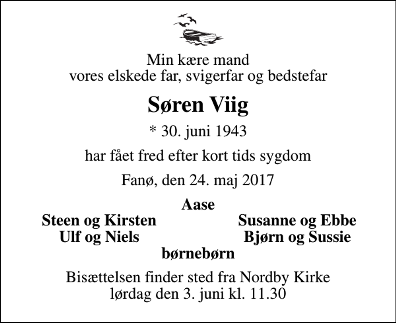 <p>Min kære mand vores elskede far, svigerfar og bedstefar<br />Søren Viig<br />* 30. juni 1943<br />har fået fred efter kort tids sygdom<br />Fanø, den 24. maj 2017<br />Aase<br />Steen og Kirsten<br />Susanne og Ebbe<br />Ulf og Niels<br />Bjørn og Sussie<br />Bisættelsen finder sted fra Nordby Kirke lørdag den 3. juni kl. 11.30</p>