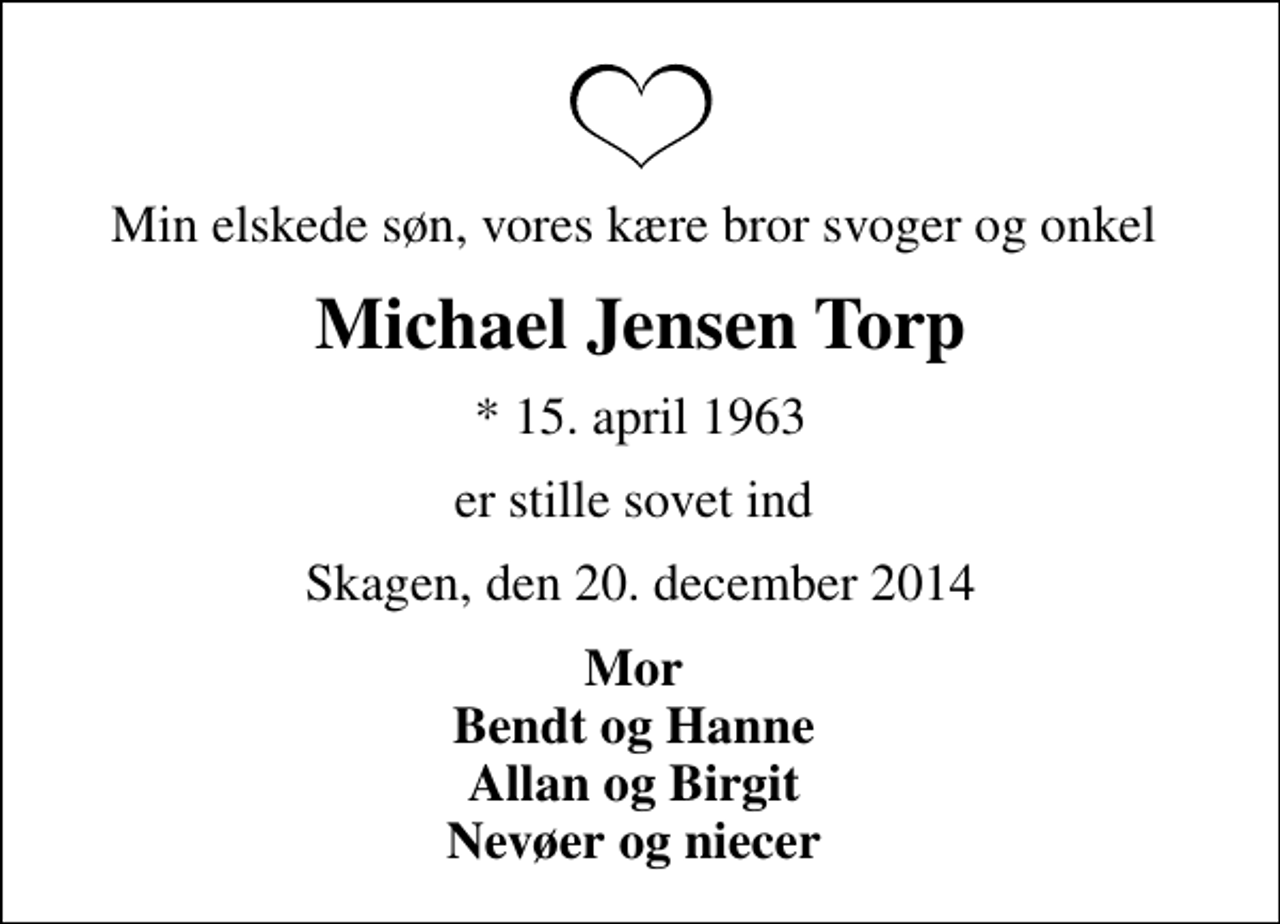 <p>Min elskede søn, vores kære bror svoger og onkel<br />Michael Jensen Torp<br />* 15. april 1963<br />er stille sovet ind<br />Skagen, den 20. december 2014<br />Mor Bendt og Hanne Allan og Birgit Nevøer og niecer</p>