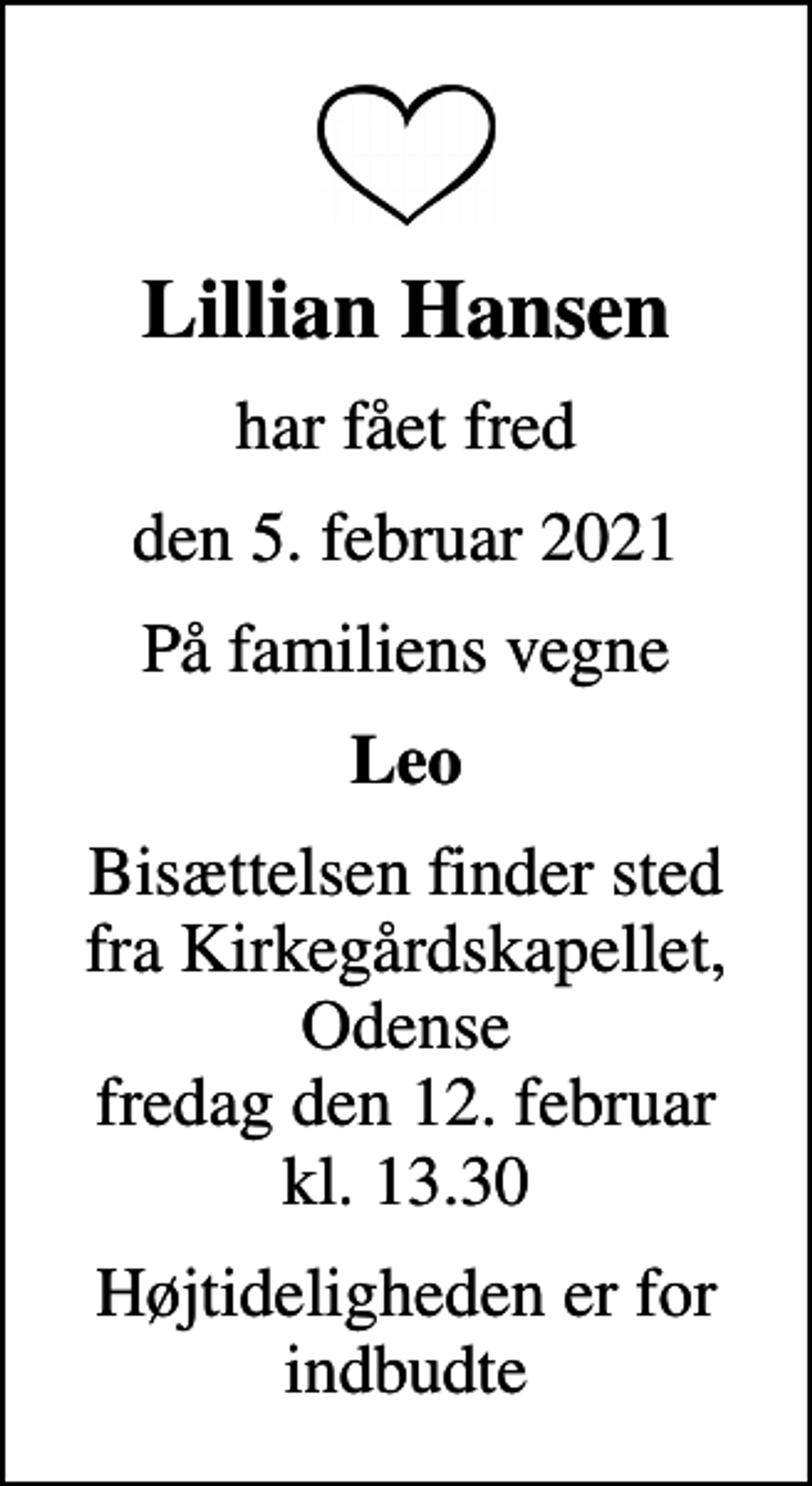 <p>Lillian Hansen<br />har fået fred<br />den 5. februar 2021<br />På familiens vegne<br />Leo<br />Bisættelsen finder sted fra Kirkegårdskapellet, Odense fredag den 12. februar kl. 13.30<br />Højtideligheden er for indbudte</p>