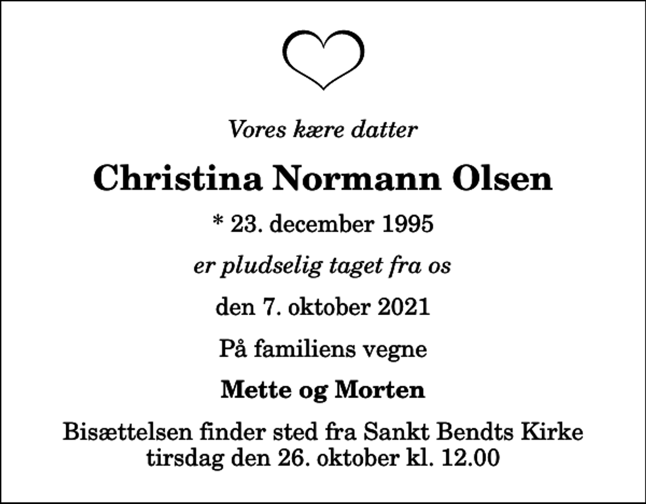 <p>Vores kære datter<br />Christina Normann Olsen<br />* 23. december 1995<br />er pludselig taget fra os<br />den 7. oktober 2021<br />På familiens vegne<br />Mette og Morten<br />Bisættelsen finder sted fra Sankt Bendts Kirke tirsdag den 26. oktober kl. 12.00</p>