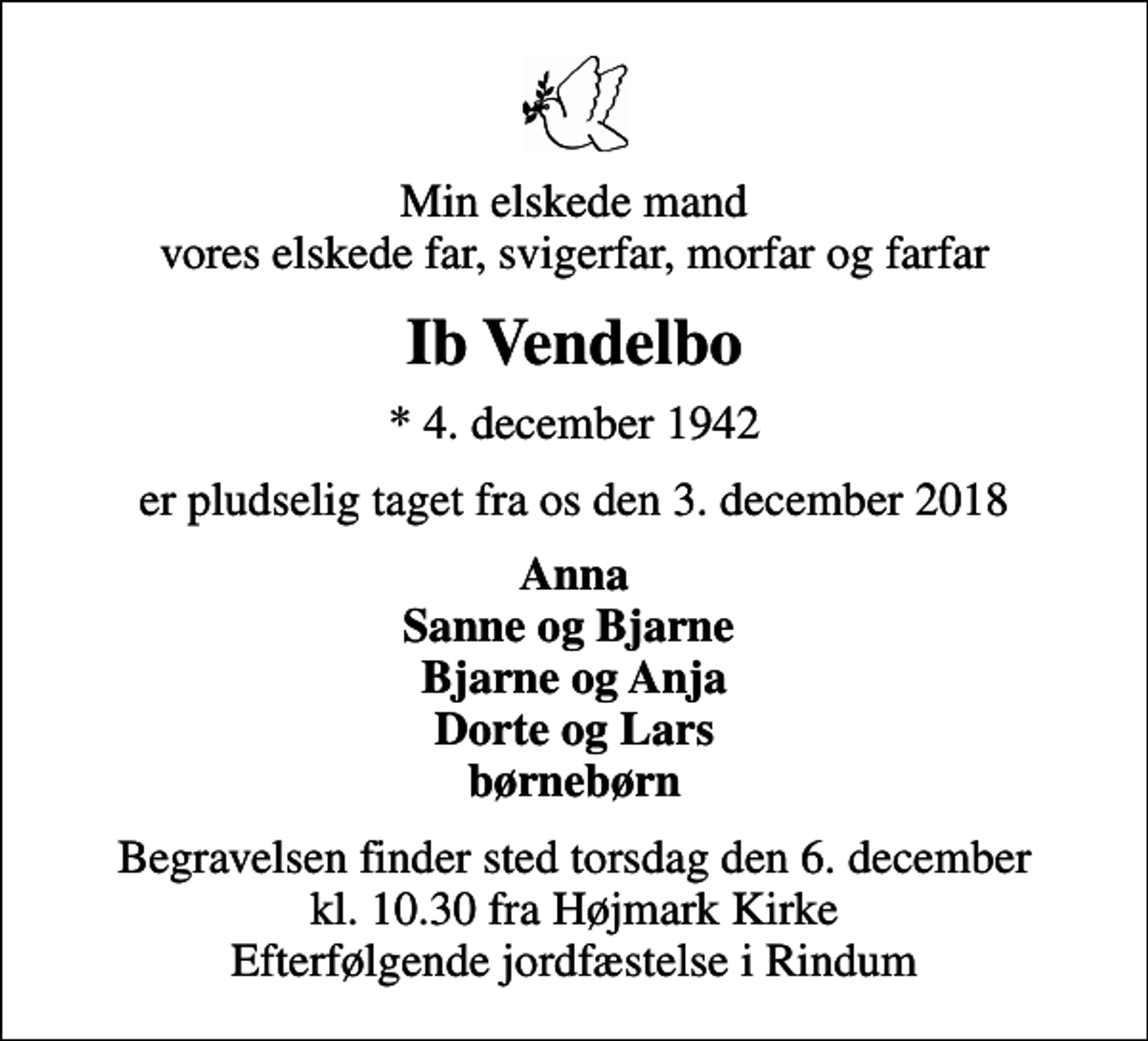 <p>Min elskede mand vores elskede far, svigerfar, morfar og farfar<br />Ib Vendelbo<br />* 4. december 1942<br />er pludselig taget fra os den 3. december 2018<br />Anna Sanne og Bjarne Bjarne og Anja Dorte og Lars børnebørn<br />Begravelsen finder sted torsdag den 6. december kl. 10.30 fra Højmark Kirke Efterfølgende jordfæstelse i Rindum</p>