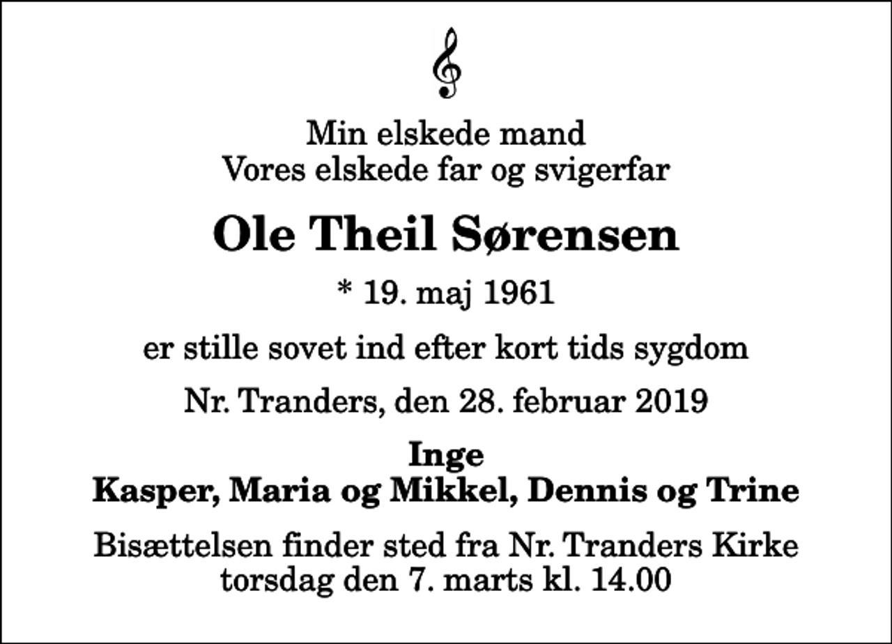 <p>Min elskede mand Vores elskede far og svigerfar<br />Ole Theil Sørensen<br />* 19. maj 1961<br />er stille sovet ind efter kort tids sygdom<br />Nr. Tranders, den 28. februar 2019<br />Inge Kasper, Maria og Mikkel, Dennis og Trine<br />Bisættelsen finder sted fra Nr. Tranders Kirke torsdag den 7. marts kl. 14.00</p>
