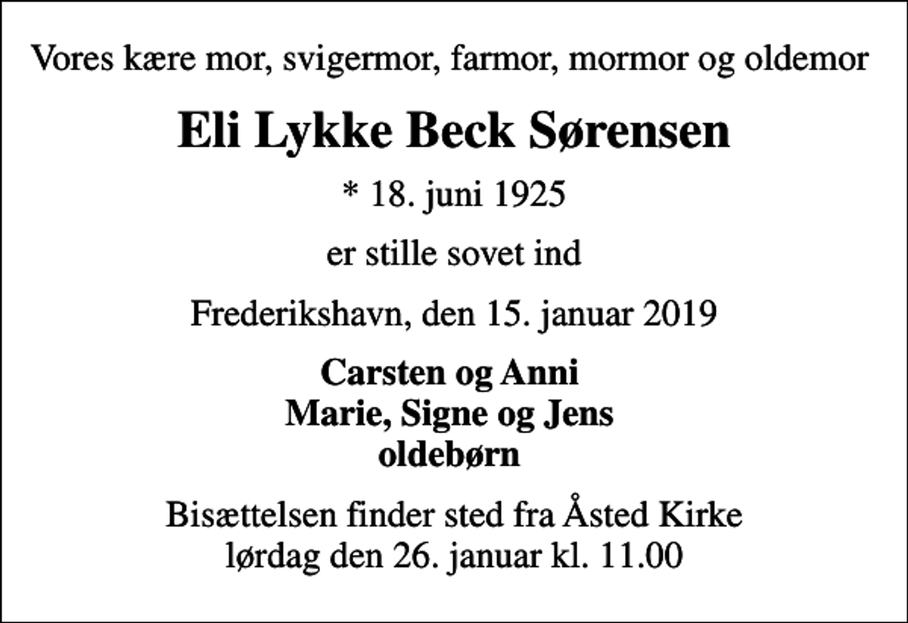 <p>Vores kære mor, svigermor, farmor, mormor og oldemor<br />Eli Lykke Beck Sørensen<br />* 18. juni 1925<br />er stille sovet ind<br />Frederikshavn, den 15. januar 2019<br />Carsten og Anni Marie, Signe og Jens oldebørn<br />Bisættelsen finder sted fra Åsted Kirke lørdag den 26. januar kl. 11.00</p>