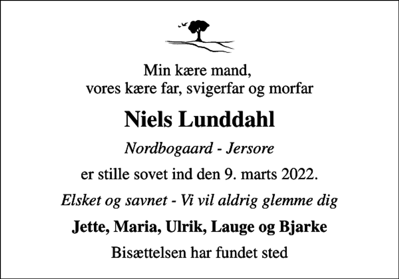 <p>Min kære mand, vores kære far, svigerfar og morfar<br />Niels Lunddahl<br />Nordbogaard - Jersore<br />er stille sovet ind den 9. marts 2022.<br />Elsket og savnet - Vi vil aldrig glemme dig<br />Jette, Maria, Ulrik, Lauge og Bjarke<br />Bisættelsen har fundet sted</p>