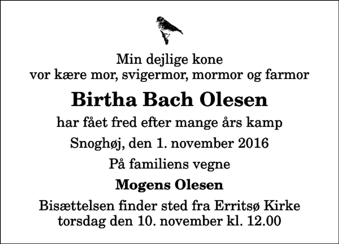 <p>Min dejlige kone vor kære mor, svigermor, mormor og farmor<br />Birtha Bach Olesen<br />har fået fred efter mange års kamp<br />Snoghøj, den 1. november 2016<br />På familiens vegne<br />Mogens Olesen<br />Bisættelsen finder sted fra Erritsø Kirke torsdag den 10. november kl. 12.00</p>