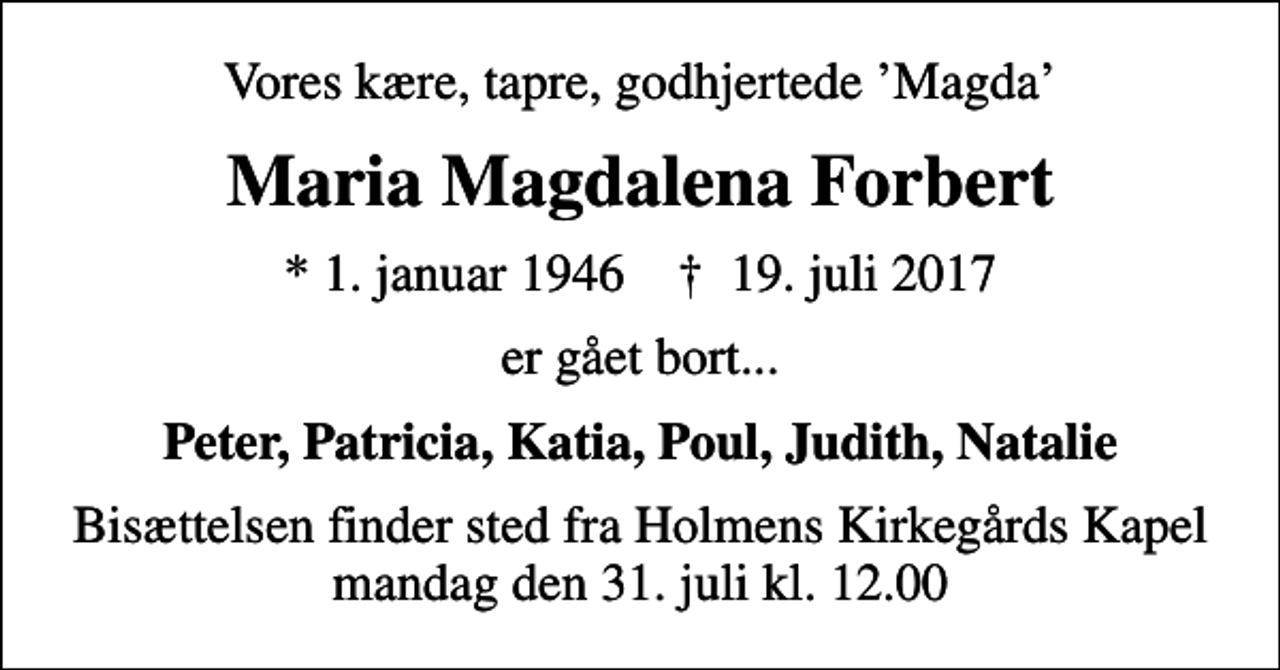 <p>Vores kære, tapre, godhjertede Magda<br />Maria Magdalena Forbert<br />* 1. januar 1946 ✝ 19. juli 2017<br />er gået bort...<br />Peter, Patricia, Katia, Poul, Judith, Natalie<br />Bisættelsen finder sted fra Holmens Kirkegårds Kapel mandag den 31. juli kl. 12.00</p>