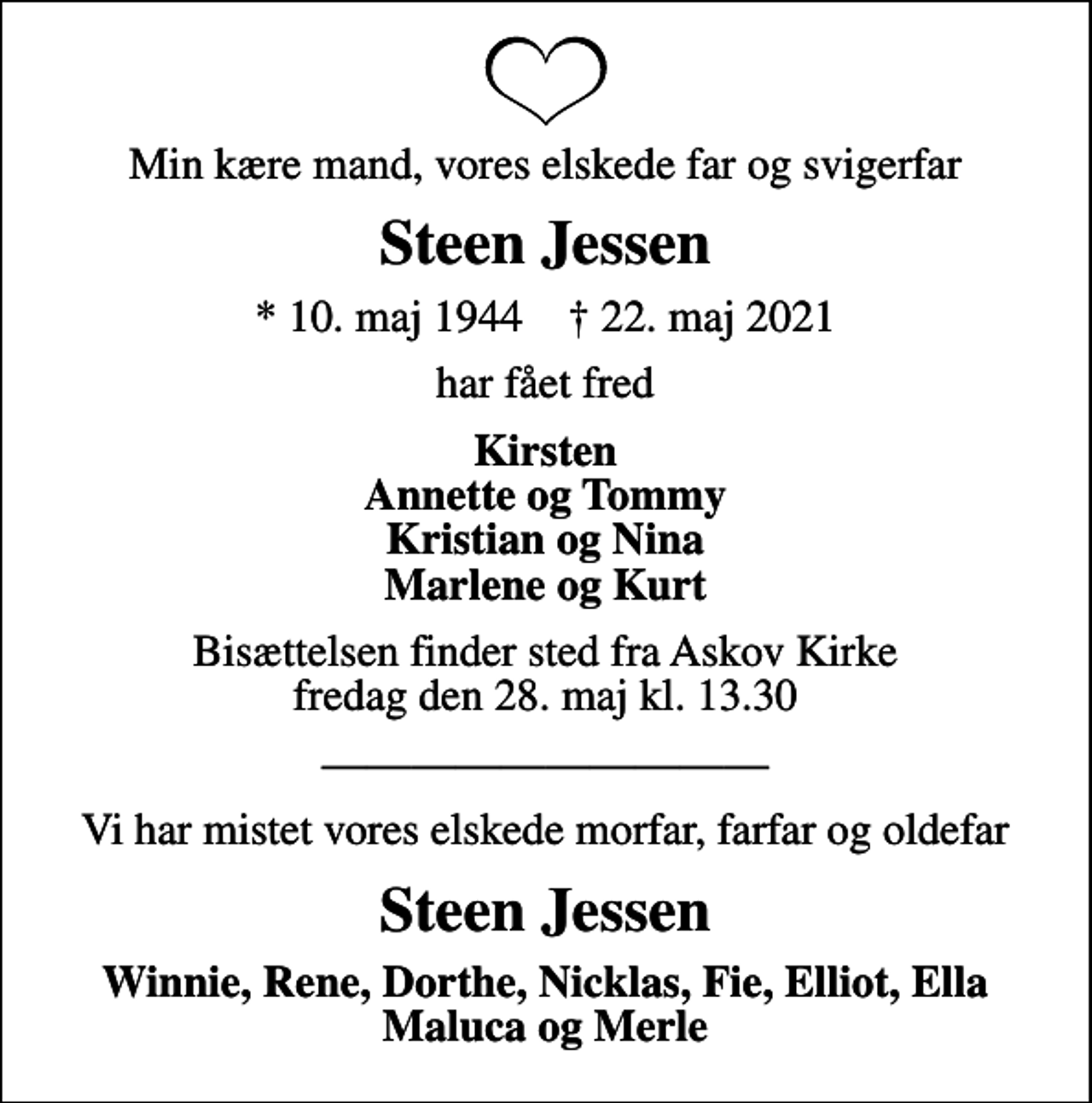 <p>Min kære mand, vores elskede far og svigerfar<br />Steen Jessen<br />* 10. maj 1944 ✝ 22. maj 2021<br />har fået fred<br />Kirsten Annette og Tommy Kristian og Nina Marlene og Kurt<br />Bisættelsen finder sted fra Askov Kirke fredag den 28. maj kl. 13.30<br />Vi har mistet vores elskede morfar, farfar og oldefar<br />Steen Jessen<br />Winnie, Rene, Dorthe, Nicklas, Fie, Elliot, Ella Maluca og Merle</p>