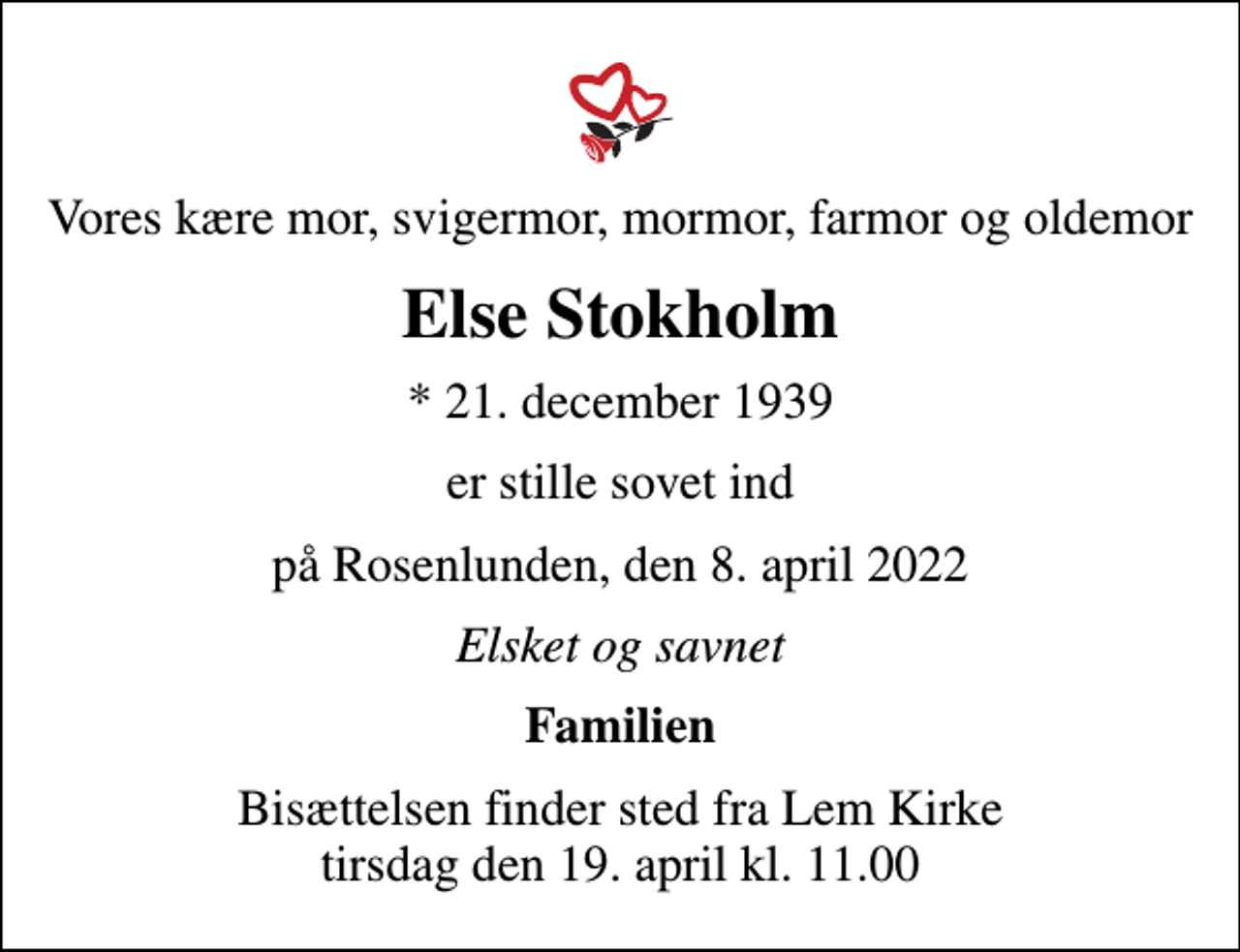 <p>Vores kære mor, svigermor, mormor, farmor og oldemor<br />Else Stokholm<br />* 21. december 1939<br />er stille sovet ind<br />på Rosenlunden, den 8. april 2022<br />Elsket og savnet<br />Familien<br />Bisættelsen finder sted fra Lem Kirke tirsdag den 19. april kl. 11.00</p>