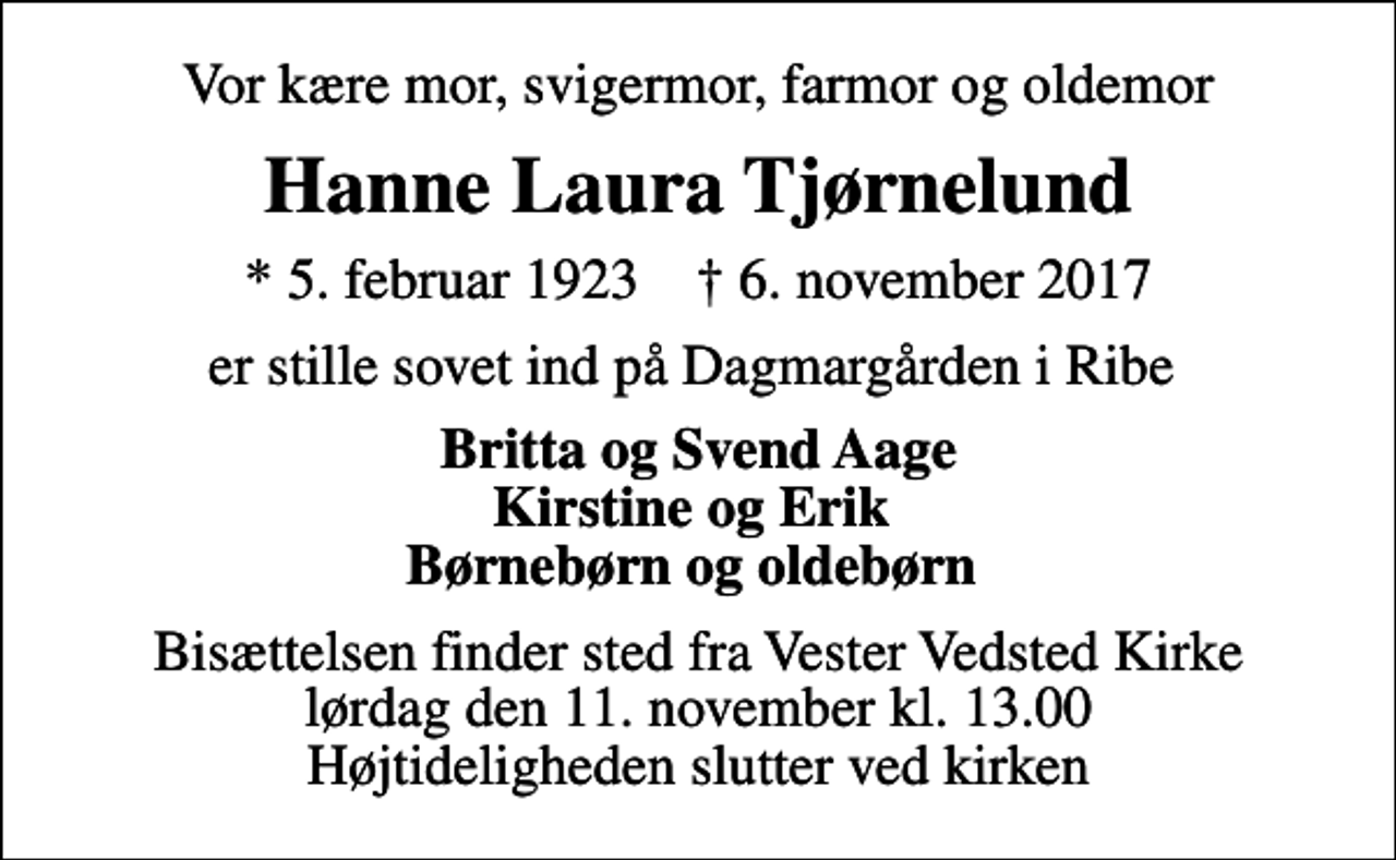 <p>Vor kære mor, svigermor, farmor og oldemor<br />Hanne Laura Tjørnelund<br />* 5. februar 1923 ✝ 6. november 2017<br />er stille sovet ind på Dagmargården i Ribe<br />Britta og Svend Aage Kirstine og Erik Børnebørn og oldebørn<br />Bisættelsen finder sted fra Vester Vedsted Kirke lørdag den 11. november kl. 13.00 Højtideligheden slutter ved kirken</p>