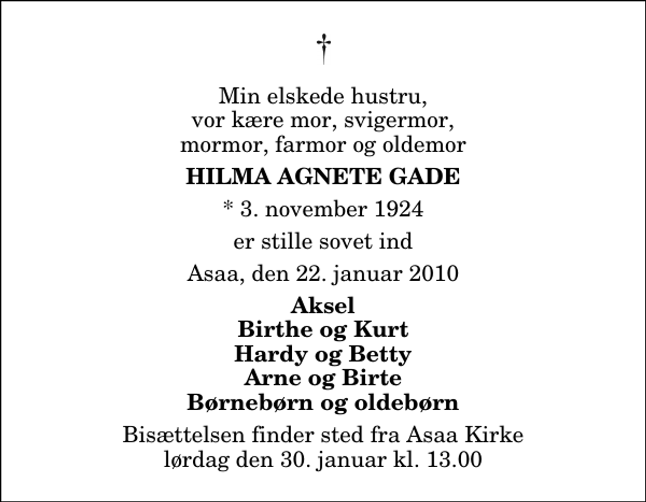 <p>Min elskede hustru, vor kære mor, svigermor, mormor, farmor og oldemor<br />Hilma Agnete Gade<br />* 3. november 1924<br />er stille sovet ind<br />Asaa, den 22. januar 2010<br />Aksel Birthe og Kurt Hardy og Betty Arne og Birte Børnebørn og oldebørn<br />Bisættelsen finder sted fra Aså Kirke lørdag den 30. januar kl. 13.00</p>