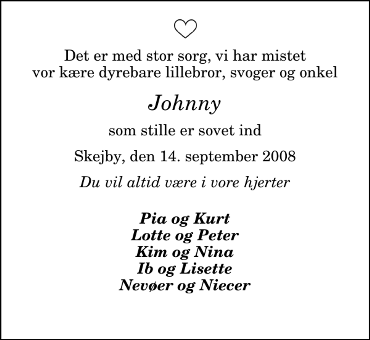 <p>Det er med stor sorg, vi har mistet vor kære dyrebare lillebror, svoger og onkel<br />Johnny<br />som stille er sovet ind<br />Skejby, den 14. september 2008<br />Du vil altid være i vore hjerter<br />Pia og Kurt Lotte og Peter Kim og Nina Ib og Lisette Nevøer og Niecer</p>
