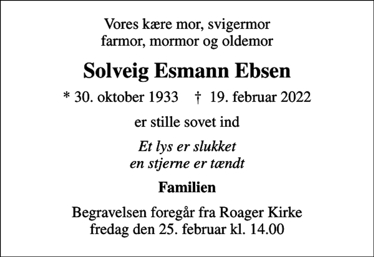<p>Vores kære mor, svigermor farmor, mormor og oldemor<br />Solveig Esmann Ebsen<br />* 30. oktober 1933 ✝ 19. februar 2022<br />er stille sovet ind<br />Et lys er slukket en stjerne er tændt<br />Familien<br />Begravelsen foregår fra Roager Kirke fredag den 25. februar kl. 14.00</p>