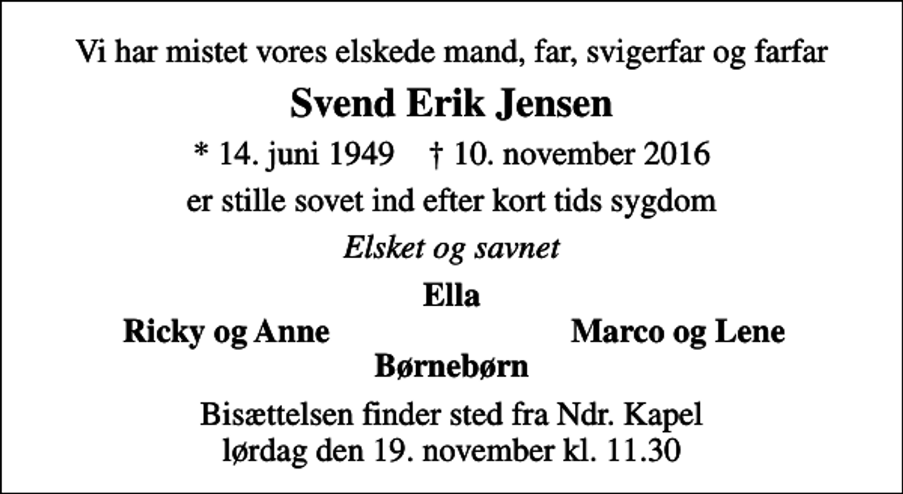 <p>Vi har mistet vores elskede mand, far, svigerfar og farfar<br />Svend Erik Jensen<br />* 14. juni 1949 ✝ 10. november 2016<br />er stille sovet ind efter kort tids sygdom<br />Elsket og savnet<br />Ella<br />Ricky og Anne<br />Marco og Lene<br />Bisættelsen finder sted fra Ndr. Kapel lørdag den 19. november kl. 11.30</p>