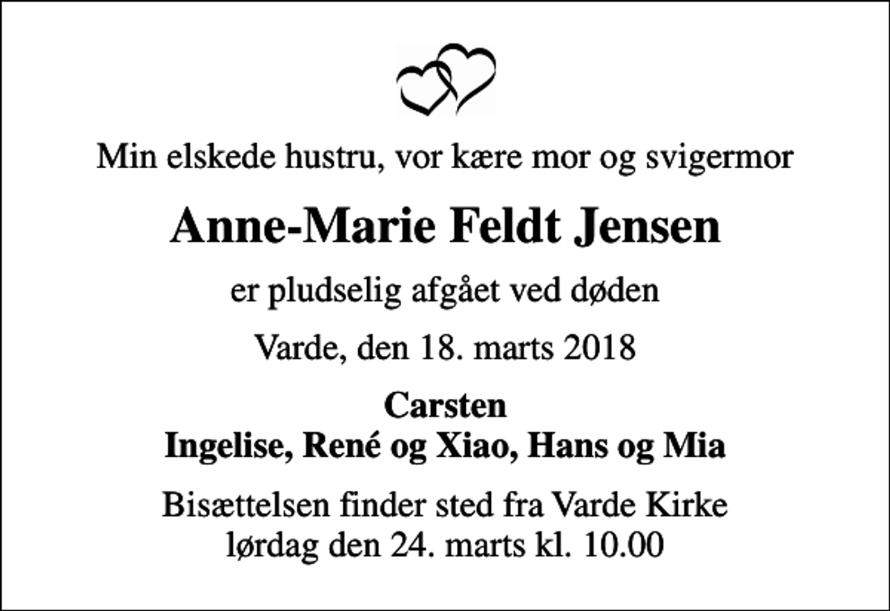 <p>Min elskede hustru, vor kære mor og svigermor<br />Anne-Marie Feldt Jensen<br />er pludselig afgået ved døden<br />Varde, den 18. marts 2018<br />Carsten Ingelise, René og Xiao, Hans og Mia<br />Bisættelsen finder sted fra Varde Kirke lørdag den 24. marts kl. 10.00</p>