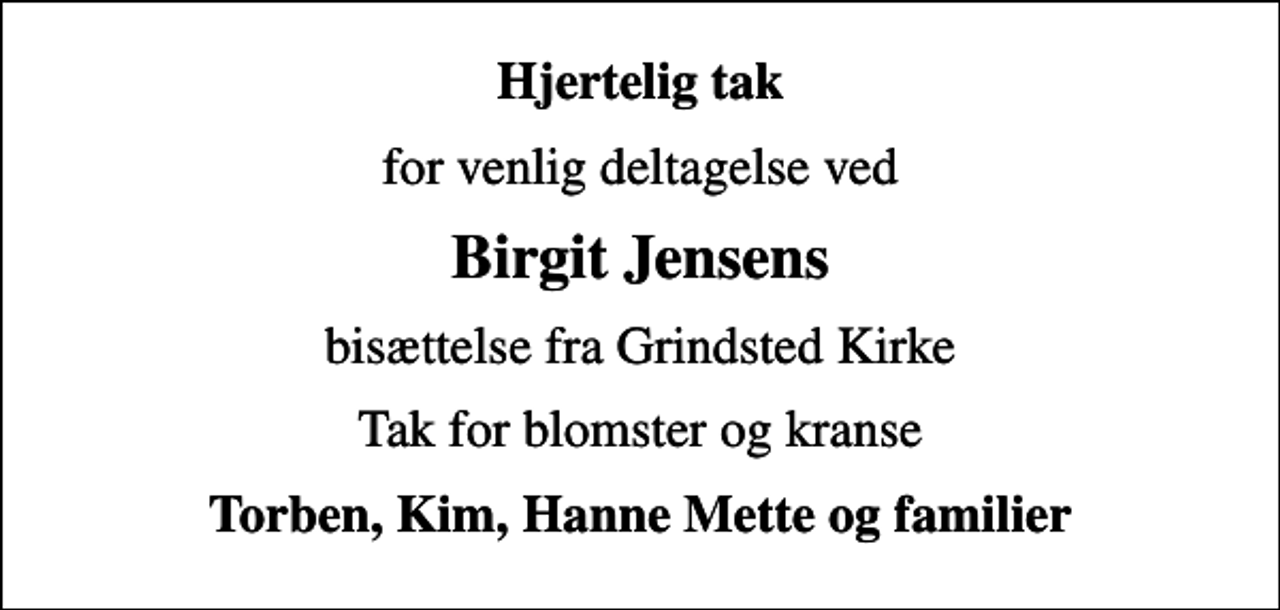 <p>Hjertelig tak<br />for venlig deltagelse ved<br />Birgit Jensens<br />bisættelse fra Grindsted Kirke<br />Tak for blomster og kranse<br />Torben, Kim, Hanne Mette og familier</p>