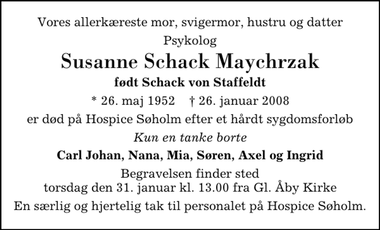 <p>Vores allerkæreste mor, svigermor, hustru og datter<br />Psykolog<br />Susanne Schack Maychrzak<br />født Schack von Staffeldt<br />* 26. maj 1952 ✝ 26. januar 2008<br />er død på Hospice Søholm efter et hårdt sygdomsforløb<br />Kun en tanke borte<br />Carl Johan, Nana, Mia, Søren, Axel og Ingrid<br />Begravelsen finder sted torsdag den 31. januar kl. 13.00 fra Gl. Åby Kirke<br />En særlig og hjertelig tak til personalet på Hospice Søholm</p>