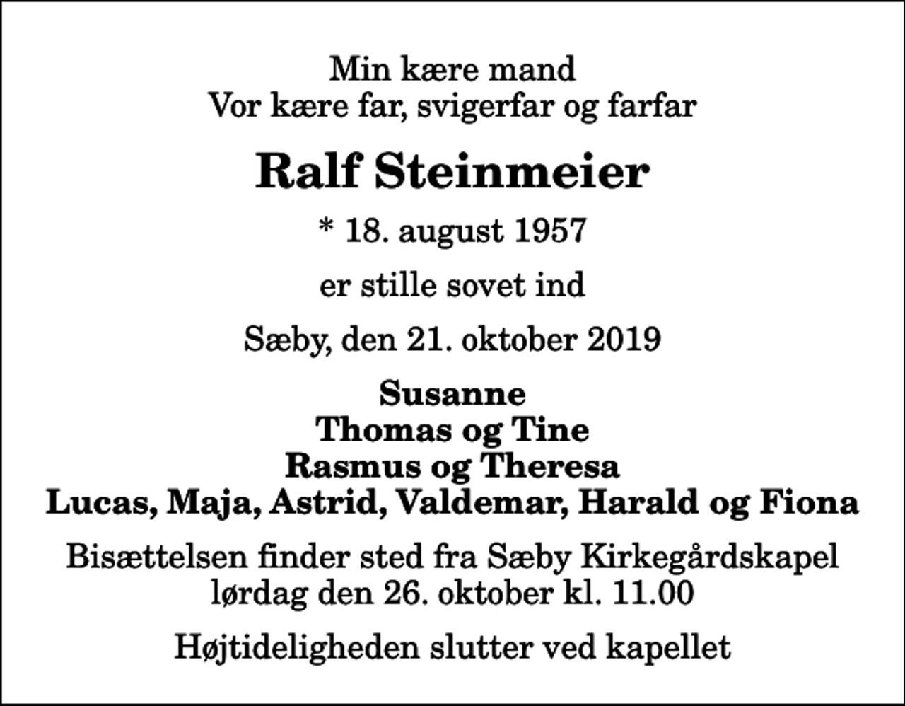 <p>Min kære mand Vor kære far, svigerfar og farfar<br />Ralf Steinmeier<br />* 18. august 1957<br />er stille sovet ind<br />Sæby, den 21. oktober 2019<br />Susanne Thomas og Tine Rasmus og Theresa Lucas, Maja, Astrid, Valdemar, Harald og Fiona<br />Bisættelsen finder sted fra Sæby Kirkegårdskapel lørdag den 26. oktober kl. 11.00 Højtideligheden slutter ved kapellet</p>