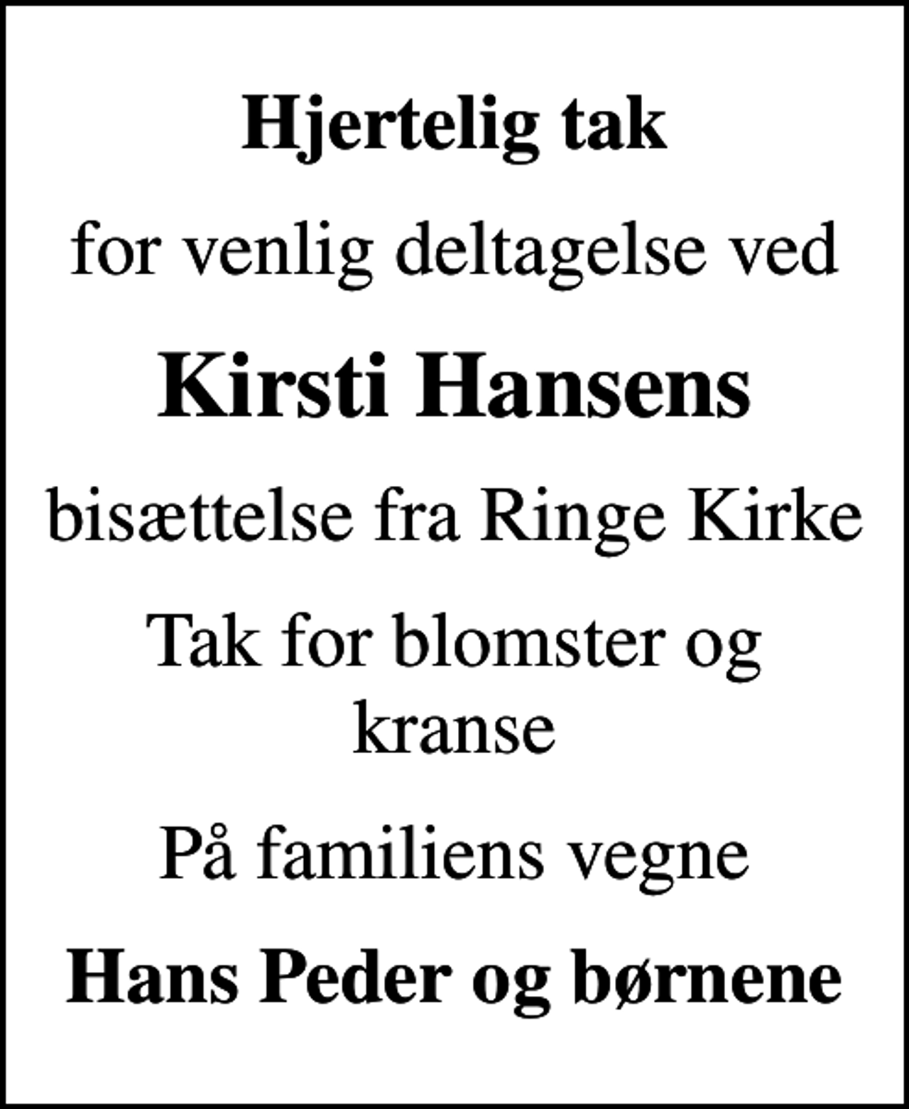 <p>Hjertelig tak<br />for venlig deltagelse ved<br />Kirsti Hansens<br />bisættelse fra Ringe Kirke<br />Tak for blomster og kranse<br />På familiens vegne<br />Hans Peder og børnene</p>