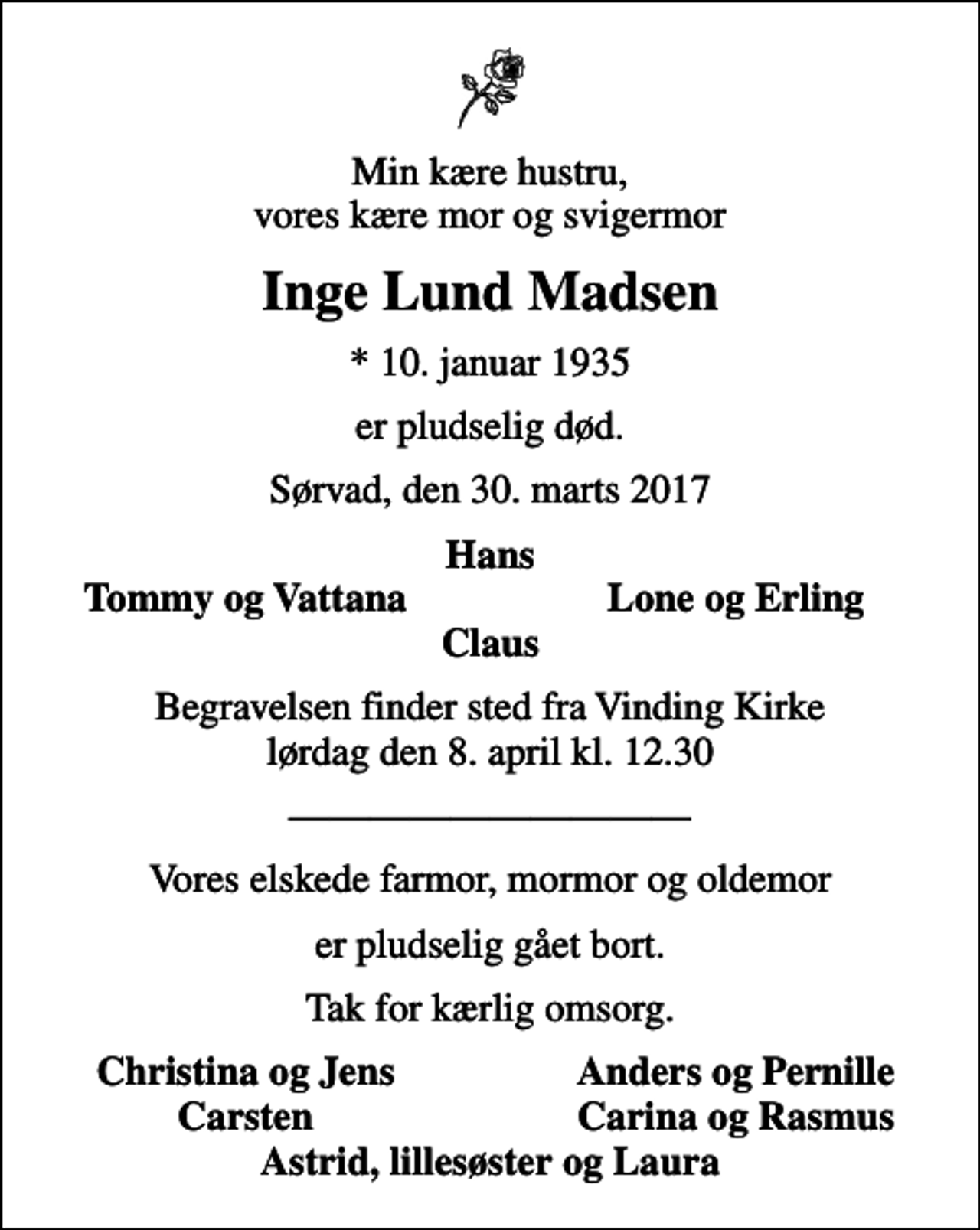 <p>Min kære hustru, vores kære mor og svigermor<br />Inge Lund Madsen<br />* 10. januar 1935<br />er pludselig død.<br />Sørvad, den 30. marts 2017<br />Hans<br />Tommy og Vattana<br />Lone og Erling<br />Begravelsen finder sted fra Vinding Kirke lørdag den 8. april kl. 12.30<br />Vores elskede farmor, mormor og oldemor<br />er pludselig gået bort.<br />Tak for kærlig omsorg.<br />Christina og Jens<br />Anders og Pernille<br />Carsten<br />Carina og Rasmus<br />Astrid, lillesøster og Laura</p>