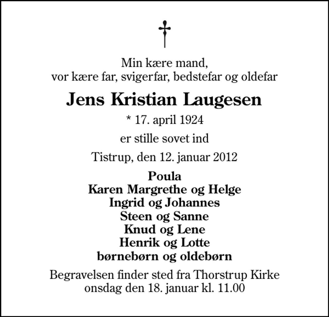 <p>Min kære mand, vor kære far, svigerfar, bedstefar og oldefar<br />Jens Kristian Laugesen<br />* 17. april 1924<br />er stille sovet ind<br />Tistrup, den 12. januar 2012<br />Poula Karen Margrethe og Helge Ingrid og Johannes Steen og Sanne Knud og Lene Henrik og Lotte børnebørn og oldebørn<br />Begravelsen finder sted fra Thorstrup Kirke onsdag den 18. januar kl. 11.00</p>