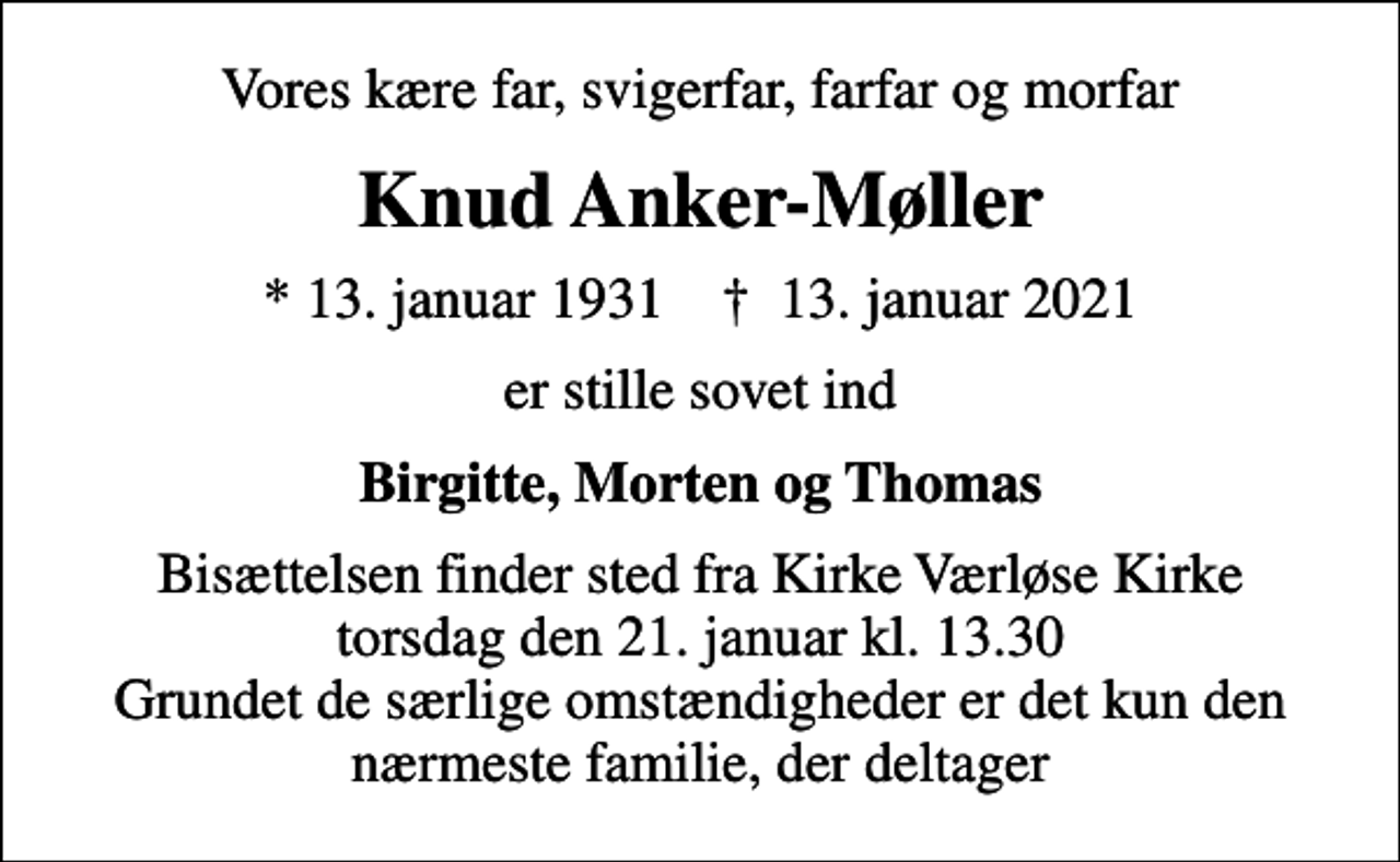 <p>Vores kære far, svigerfar, farfar og morfar<br />Knud Anker-Møller<br />* 13. januar 1931 ✝ 13. januar 2021<br />er stille sovet ind<br />Birgitte, Morten og Thomas<br />Bisættelsen finder sted fra Kirke Værløse Kirke torsdag den 21. januar kl. 13.30 Grundet de særlige omstændigheder er det kun den nærmeste familie, der deltager</p>