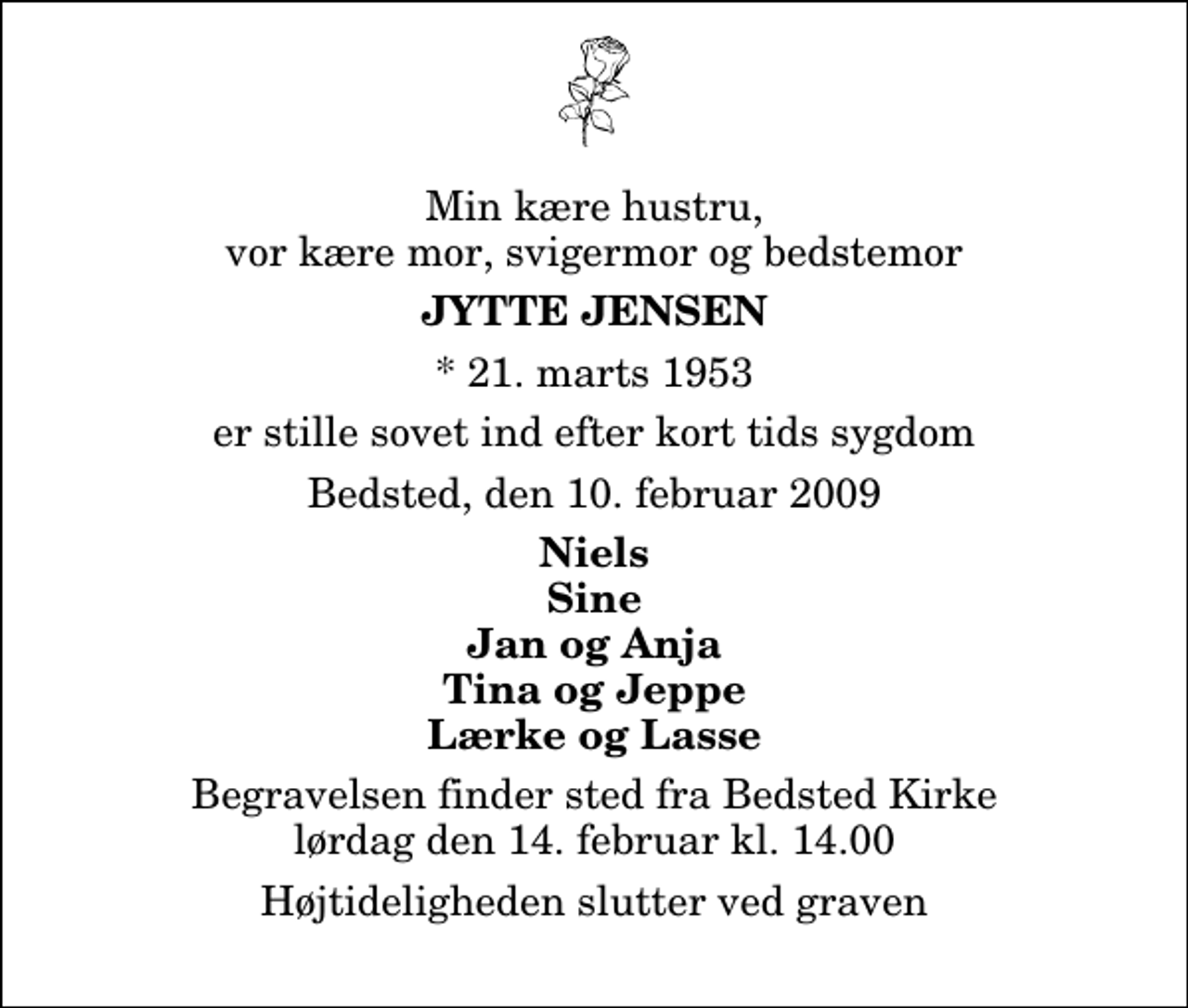 <p>Min kære hustru, vor kære mor, svigermor og bedstemor<br />Jytte Jensen<br />* 21. marts 1953<br />er stille sovet ind efter kort tids sygdom<br />Bedsted, den 10. februar 2009<br />Niels Sine Jan og Anja Tina og Jeppe Lærke og Lasse<br />Begravelsen finder sted fra Bedsted Kirke lørdag den 14. februar kl. 14.00 Højtideligheden slutter ved graven</p>
