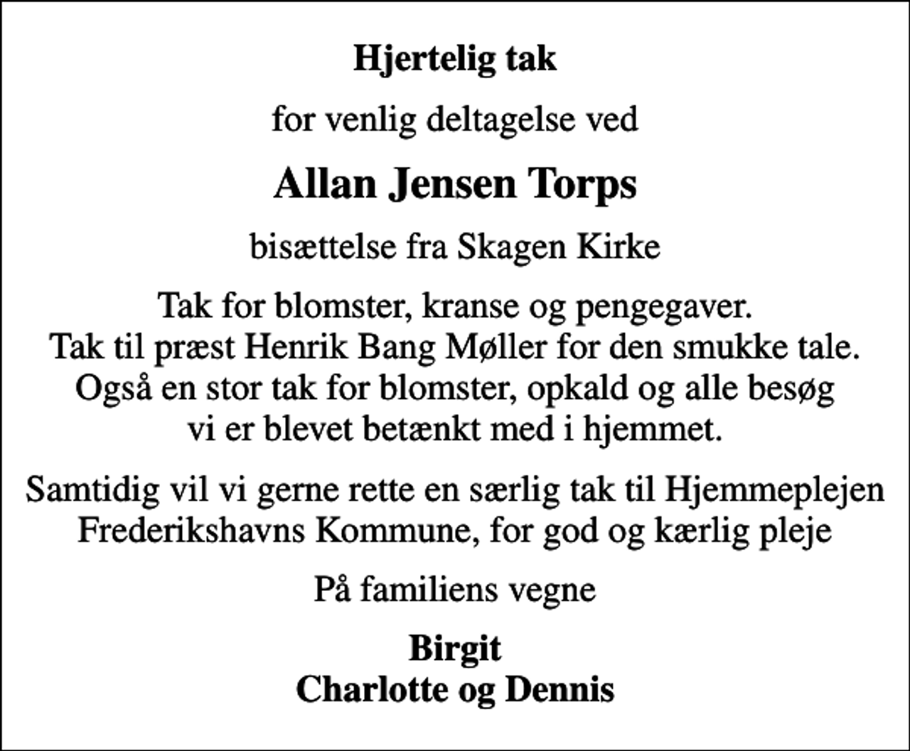 <p>Hjertelig tak<br />for venlig deltagelse ved<br />Allan Jensen Torps<br />bisættelse fra Skagen Kirke<br />Tak for blomster, kranse og pengegaver. Tak til præst Henrik Bang Møller for den smukke tale. Også en stor tak for blomster, opkald og alle besøg vi er blevet betænkt med i hjemmet.<br />Samtidig vil vi gerne rette en særlig tak til Hjemmeplejen Frederikshavns Kommune, for god og kærlig pleje<br />På familiens vegne<br />Birgit Charlotte og Dennis</p>