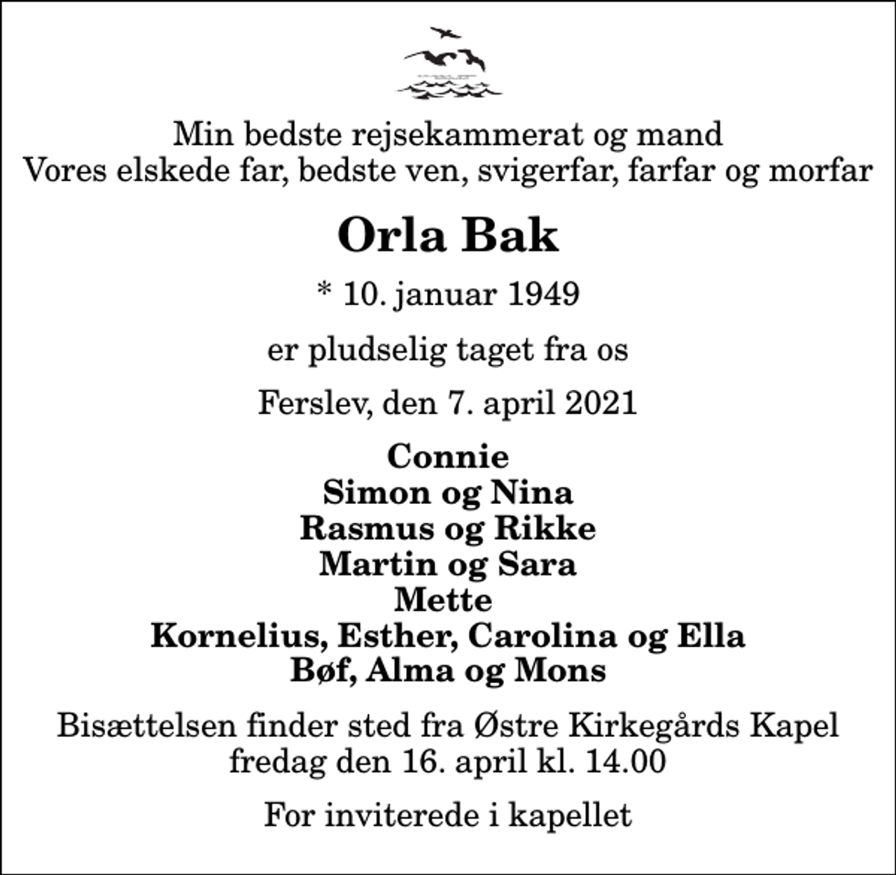 <p>Min bedste rejsekammerat og mand Vores elskede far, bedste ven, svigerfar, farfar og morfar<br />Orla Bak<br />* 10. januar 1949<br />er pludselig taget fra os<br />Ferslev, den 7. april 2021<br />Connie Simon og Nina Rasmus og Rikke Martin og Sara Mette Kornelius, Esther, Carolina og Ella Bøf, Alma og Mons<br />Bisættelsen finder sted fra Østre Kirkegårds Kapel fredag den 16. april kl. 14.00 For inviterede i kapellet</p>