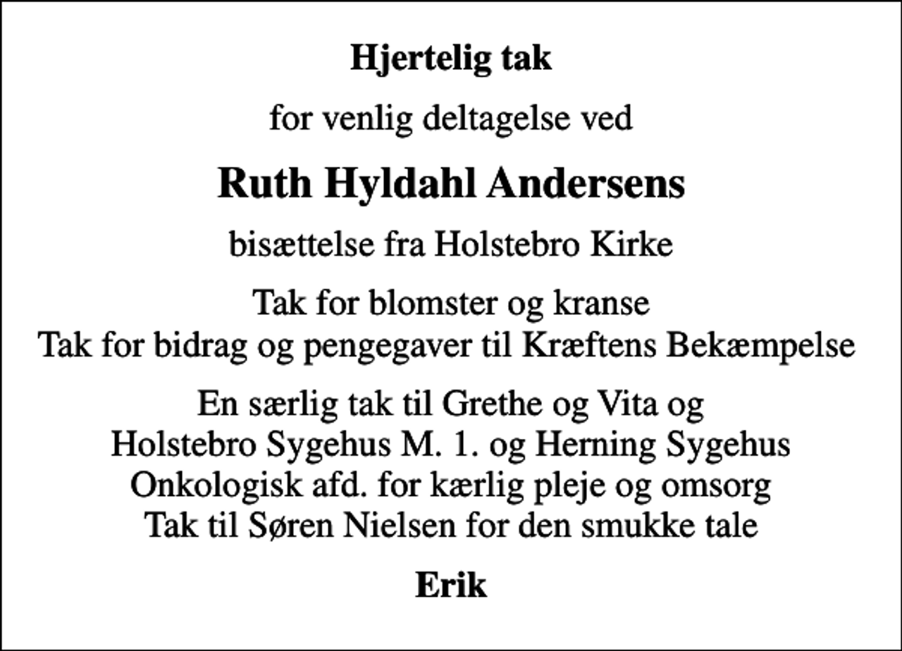 <p>Hjertelig tak<br />for venlig deltagelse ved<br />Ruth Hyldahl Andersens<br />bisættelse fra Holstebro Kirke<br />Tak for blomster og kranse Tak for bidrag og pengegaver til Kræftens Bekæmpelse<br />En særlig tak til Grethe og Vita og Holstebro Sygehus M. 1. og Herning Sygehus Onkologisk afd. for kærlig pleje og omsorg Tak til Søren Nielsen for den smukke tale<br />Erik</p>