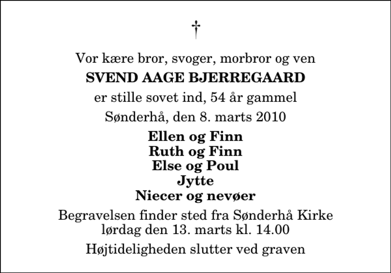 <p>Vor kære bror, svoger, morbror og ven<br />Svend Aage Bjerregaard<br />er stille sovet ind, 54 år gammel<br />Sønderhå, den 8. marts 2010<br />Ellen og Finn Ruth og Finn Else og Poul Jytte Niecer og nevøer<br />Begravelsen finder sted fra Sønderhå Kirke lørdag den 13. marts kl. 14.00 Højtideligheden slutter ved graven</p>