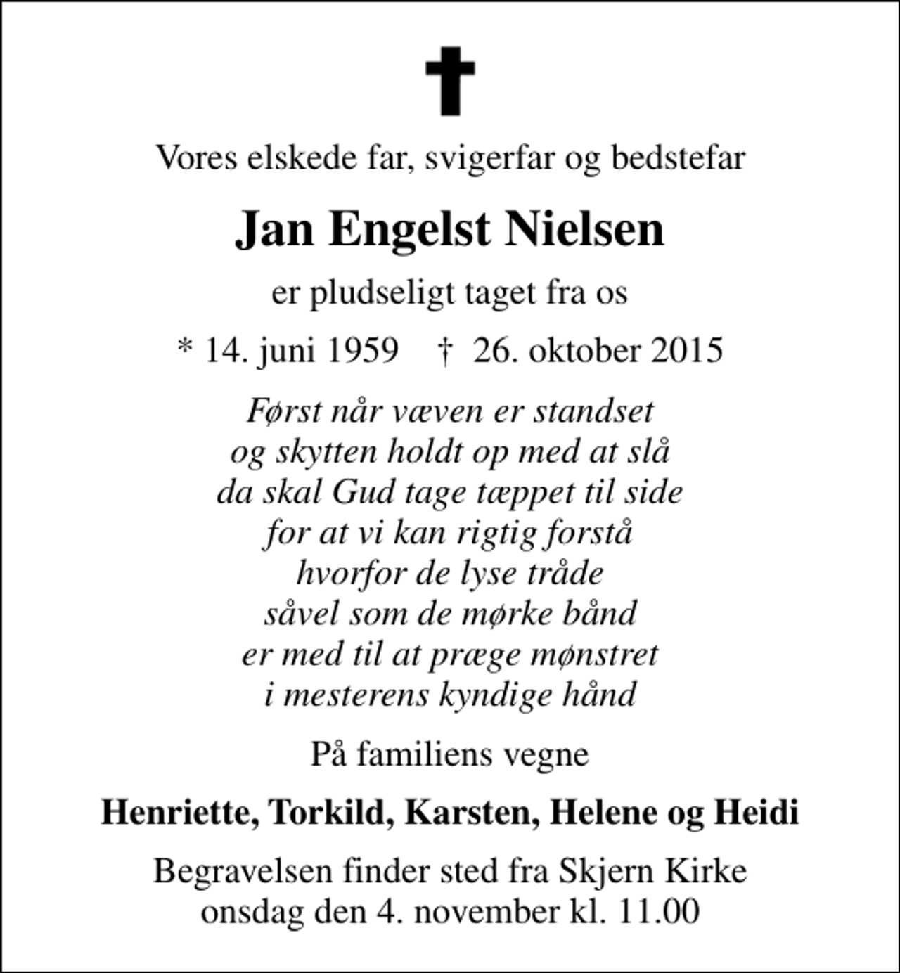 <p>Vores elskede far, svigerfar og bedstefar<br />Jan Engelst Nielsen<br />er pludseligt taget fra os<br />* 14. juni 1959 ✝ 26. oktober 2015<br />Først når væven er standset og skytten holdt op med at slå da skal Gud tage tæppet til side for at vi kan rigtig forstå hvorfor de lyse tråde såvel som de mørke bånd er med til at præge mønstret i mesterens kyndige hånd<br />På familiens vegne<br />Henriette, Torkild, Karsten, Helene og Heidi<br />Begravelsen finder sted fra Skjern Kirke onsdag den 4. november kl. 11.00</p>