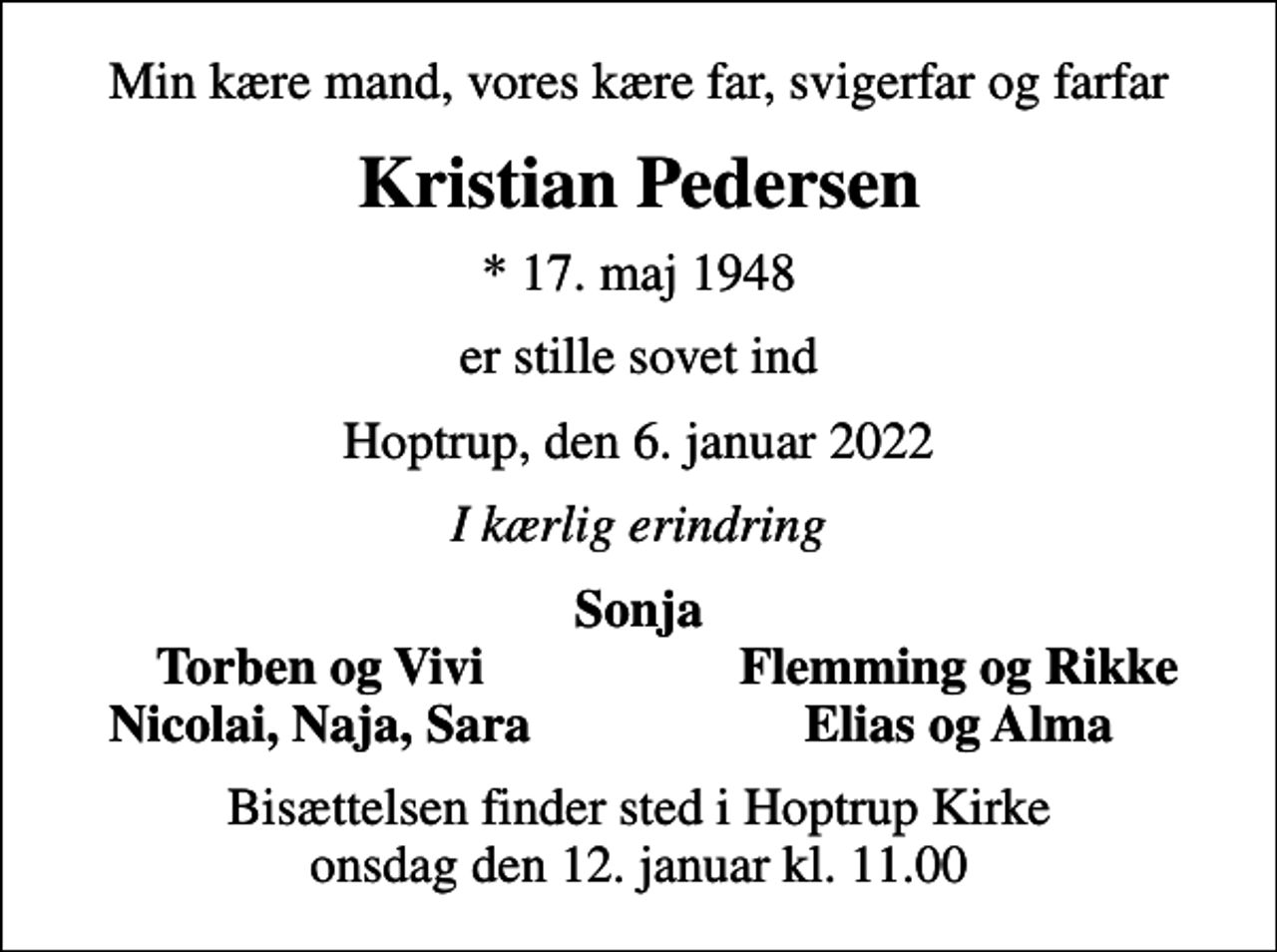 <p>Min kære mand, vores kære far, svigerfar og farfar<br />Kristian Pedersen<br />* 17. maj 1948<br />er stille sovet ind<br />Hoptrup, den 6. januar 2022<br />I kærlig erindring<br />Sonja<br />Torben og Vivi<br />Flemming og Rikke<br />Nicolai, Naja, Sara<br />Elias og Alma<br />Bisættelsen finder sted i Hoptrup Kirke onsdag den 12. januar kl. 11.00</p>