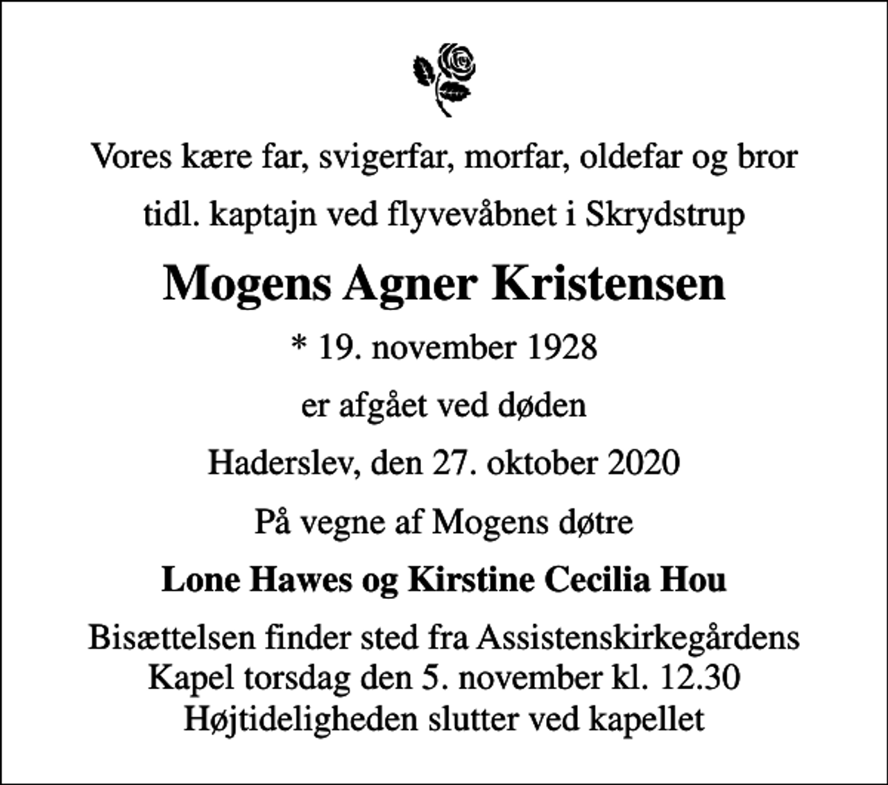 <p>Vores kære far, svigerfar, morfar, oldefar og bror<br />tidl. kaptajn ved flyvevåbnet i Skrydstrup<br />Mogens Agner Kristensen<br />* 19. november 1928<br />er afgået ved døden<br />Haderslev, den 27. oktober 2020<br />På vegne af Mogens døtre<br />Lone Hawes og Kirstine Cecilia Hou<br />Bisættelsen finder sted fra Assistenskirkegårdens Kapel torsdag den 5. november kl. 12.30 Højtideligheden slutter ved kapellet</p>